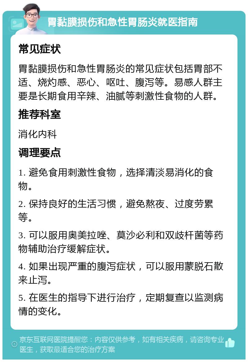 胃黏膜损伤和急性胃肠炎就医指南 常见症状 胃黏膜损伤和急性胃肠炎的常见症状包括胃部不适、烧灼感、恶心、呕吐、腹泻等。易感人群主要是长期食用辛辣、油腻等刺激性食物的人群。 推荐科室 消化内科 调理要点 1. 避免食用刺激性食物，选择清淡易消化的食物。 2. 保持良好的生活习惯，避免熬夜、过度劳累等。 3. 可以服用奥美拉唑、莫沙必利和双歧杆菌等药物辅助治疗缓解症状。 4. 如果出现严重的腹泻症状，可以服用蒙脱石散来止泻。 5. 在医生的指导下进行治疗，定期复查以监测病情的变化。