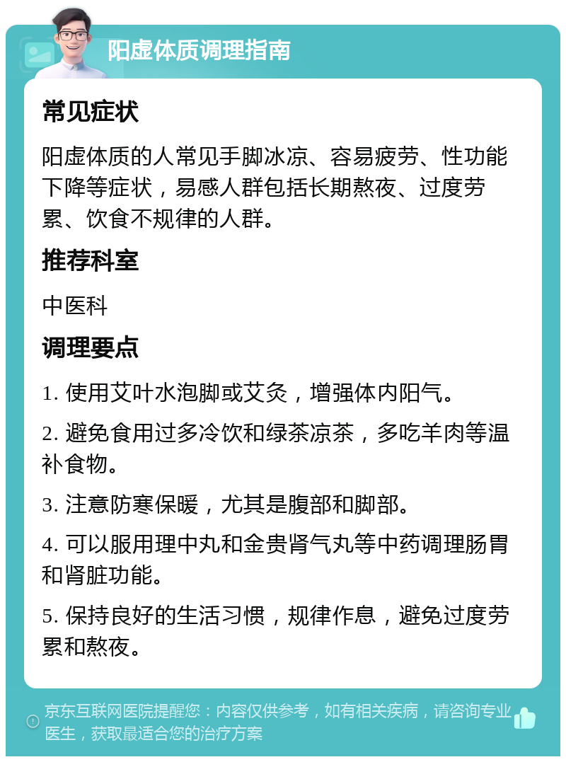 阳虚体质调理指南 常见症状 阳虚体质的人常见手脚冰凉、容易疲劳、性功能下降等症状，易感人群包括长期熬夜、过度劳累、饮食不规律的人群。 推荐科室 中医科 调理要点 1. 使用艾叶水泡脚或艾灸，增强体内阳气。 2. 避免食用过多冷饮和绿茶凉茶，多吃羊肉等温补食物。 3. 注意防寒保暖，尤其是腹部和脚部。 4. 可以服用理中丸和金贵肾气丸等中药调理肠胃和肾脏功能。 5. 保持良好的生活习惯，规律作息，避免过度劳累和熬夜。