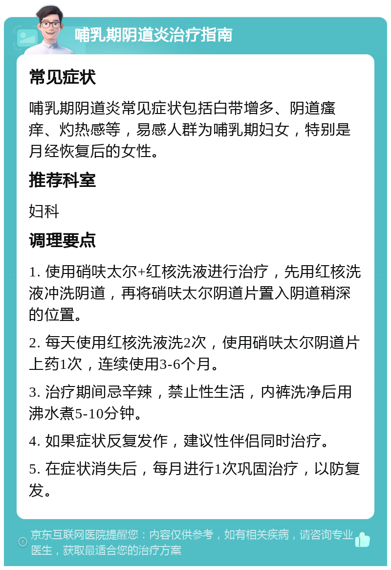 哺乳期阴道炎治疗指南 常见症状 哺乳期阴道炎常见症状包括白带增多、阴道瘙痒、灼热感等，易感人群为哺乳期妇女，特别是月经恢复后的女性。 推荐科室 妇科 调理要点 1. 使用硝呋太尔+红核洗液进行治疗，先用红核洗液冲洗阴道，再将硝呋太尔阴道片置入阴道稍深的位置。 2. 每天使用红核洗液洗2次，使用硝呋太尔阴道片上药1次，连续使用3-6个月。 3. 治疗期间忌辛辣，禁止性生活，内裤洗净后用沸水煮5-10分钟。 4. 如果症状反复发作，建议性伴侣同时治疗。 5. 在症状消失后，每月进行1次巩固治疗，以防复发。