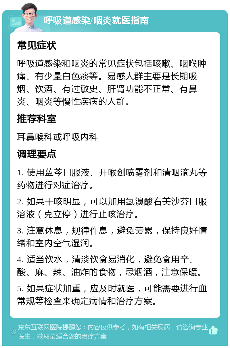 呼吸道感染/咽炎就医指南 常见症状 呼吸道感染和咽炎的常见症状包括咳嗽、咽喉肿痛、有少量白色痰等。易感人群主要是长期吸烟、饮酒、有过敏史、肝肾功能不正常、有鼻炎、咽炎等慢性疾病的人群。 推荐科室 耳鼻喉科或呼吸内科 调理要点 1. 使用蓝芩口服液、开喉剑喷雾剂和清咽滴丸等药物进行对症治疗。 2. 如果干咳明显，可以加用氢溴酸右美沙芬口服溶液（克立停）进行止咳治疗。 3. 注意休息，规律作息，避免劳累，保持良好情绪和室内空气湿润。 4. 适当饮水，清淡饮食易消化，避免食用辛、酸、麻、辣、油炸的食物，忌烟酒，注意保暖。 5. 如果症状加重，应及时就医，可能需要进行血常规等检查来确定病情和治疗方案。