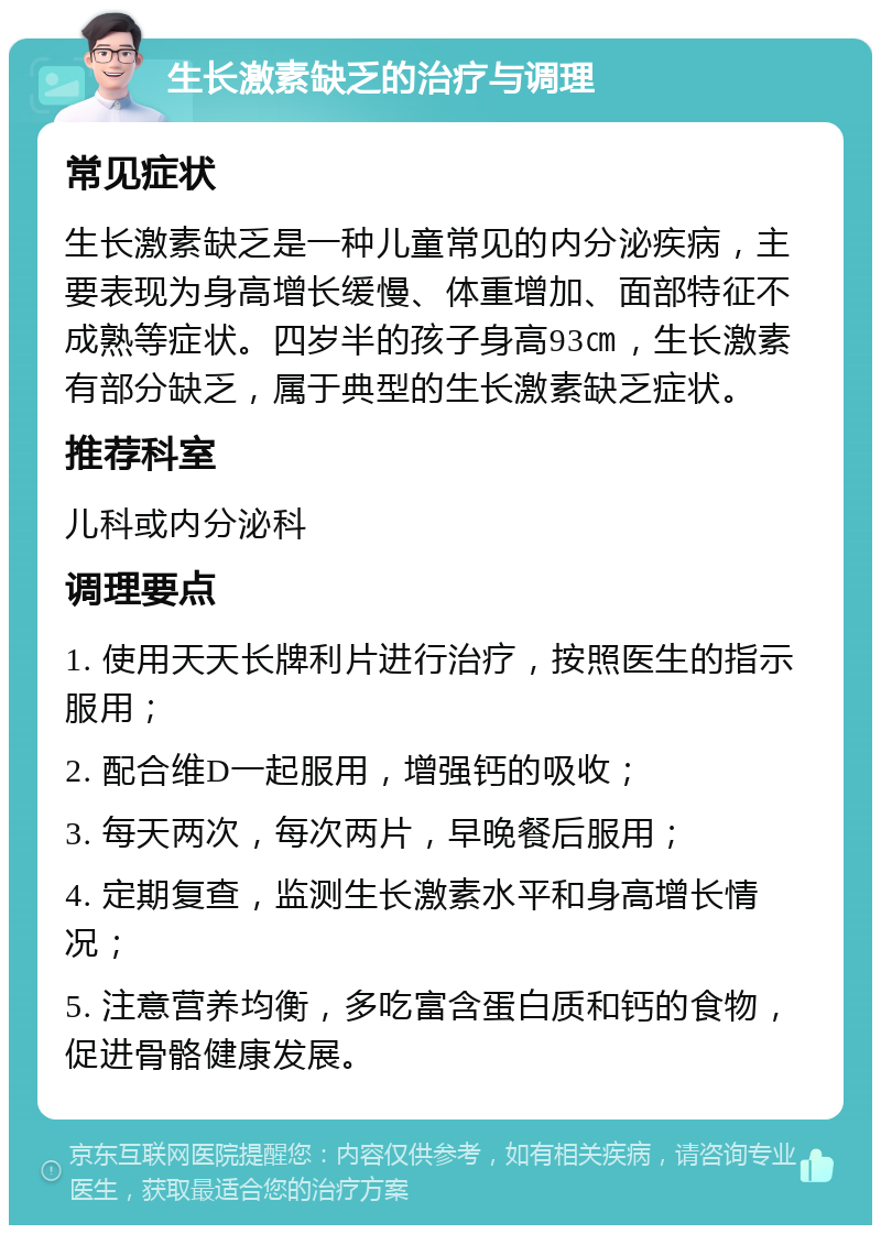 生长激素缺乏的治疗与调理 常见症状 生长激素缺乏是一种儿童常见的内分泌疾病，主要表现为身高增长缓慢、体重增加、面部特征不成熟等症状。四岁半的孩子身高93㎝，生长激素有部分缺乏，属于典型的生长激素缺乏症状。 推荐科室 儿科或内分泌科 调理要点 1. 使用天天长牌利片进行治疗，按照医生的指示服用； 2. 配合维D一起服用，增强钙的吸收； 3. 每天两次，每次两片，早晚餐后服用； 4. 定期复查，监测生长激素水平和身高增长情况； 5. 注意营养均衡，多吃富含蛋白质和钙的食物，促进骨骼健康发展。