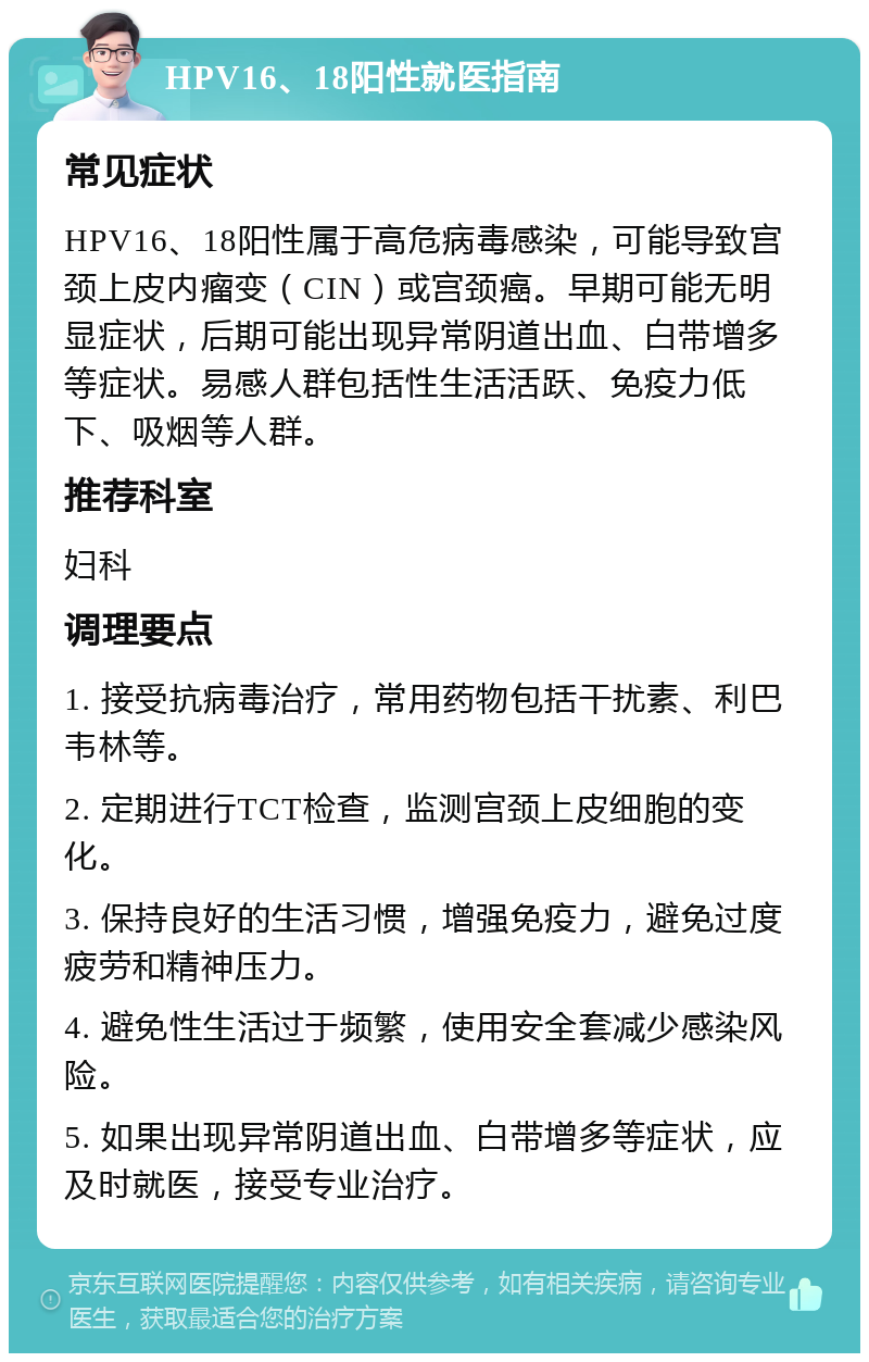 HPV16、18阳性就医指南 常见症状 HPV16、18阳性属于高危病毒感染，可能导致宫颈上皮内瘤变（CIN）或宫颈癌。早期可能无明显症状，后期可能出现异常阴道出血、白带增多等症状。易感人群包括性生活活跃、免疫力低下、吸烟等人群。 推荐科室 妇科 调理要点 1. 接受抗病毒治疗，常用药物包括干扰素、利巴韦林等。 2. 定期进行TCT检查，监测宫颈上皮细胞的变化。 3. 保持良好的生活习惯，增强免疫力，避免过度疲劳和精神压力。 4. 避免性生活过于频繁，使用安全套减少感染风险。 5. 如果出现异常阴道出血、白带增多等症状，应及时就医，接受专业治疗。