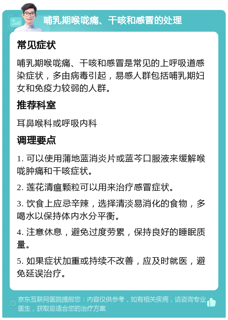 哺乳期喉咙痛、干咳和感冒的处理 常见症状 哺乳期喉咙痛、干咳和感冒是常见的上呼吸道感染症状，多由病毒引起，易感人群包括哺乳期妇女和免疫力较弱的人群。 推荐科室 耳鼻喉科或呼吸内科 调理要点 1. 可以使用蒲地蓝消炎片或蓝芩口服液来缓解喉咙肿痛和干咳症状。 2. 莲花清瘟颗粒可以用来治疗感冒症状。 3. 饮食上应忌辛辣，选择清淡易消化的食物，多喝水以保持体内水分平衡。 4. 注意休息，避免过度劳累，保持良好的睡眠质量。 5. 如果症状加重或持续不改善，应及时就医，避免延误治疗。