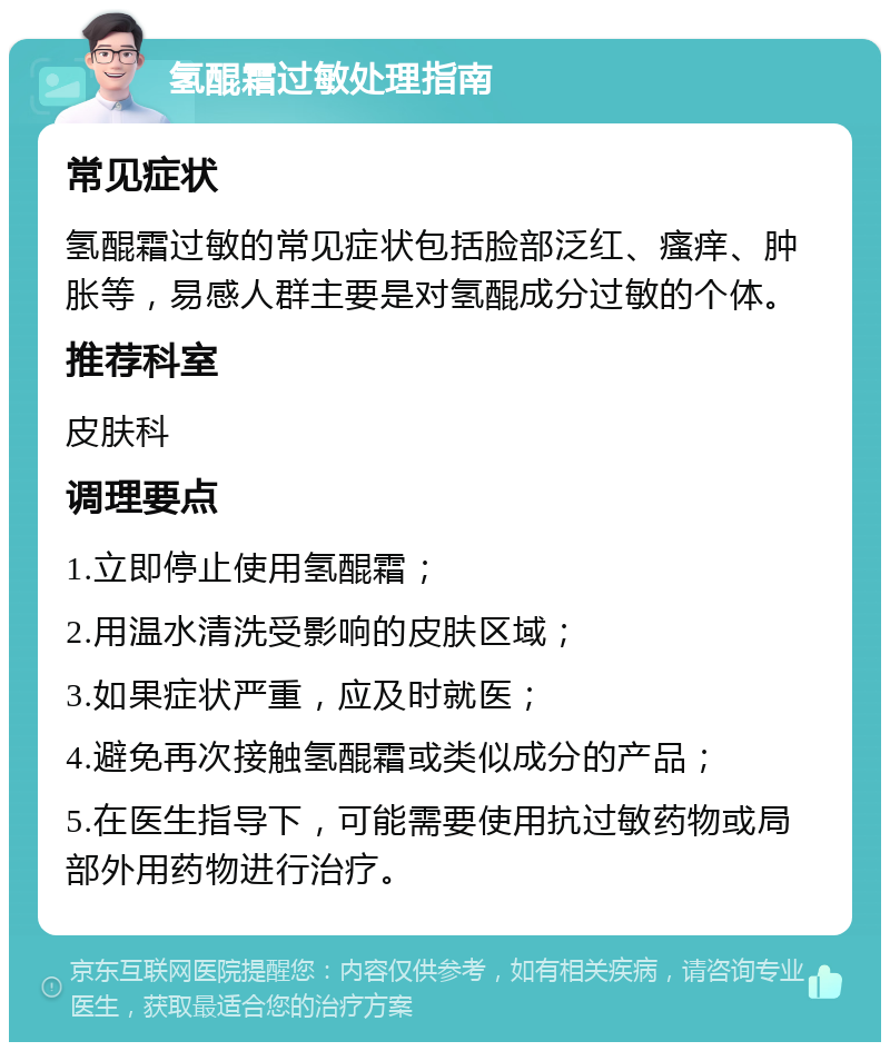 氢醌霜过敏处理指南 常见症状 氢醌霜过敏的常见症状包括脸部泛红、瘙痒、肿胀等，易感人群主要是对氢醌成分过敏的个体。 推荐科室 皮肤科 调理要点 1.立即停止使用氢醌霜； 2.用温水清洗受影响的皮肤区域； 3.如果症状严重，应及时就医； 4.避免再次接触氢醌霜或类似成分的产品； 5.在医生指导下，可能需要使用抗过敏药物或局部外用药物进行治疗。