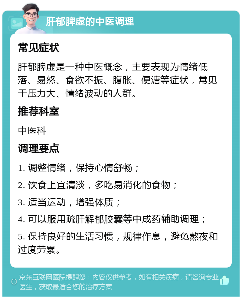 肝郁脾虚的中医调理 常见症状 肝郁脾虚是一种中医概念，主要表现为情绪低落、易怒、食欲不振、腹胀、便溏等症状，常见于压力大、情绪波动的人群。 推荐科室 中医科 调理要点 1. 调整情绪，保持心情舒畅； 2. 饮食上宜清淡，多吃易消化的食物； 3. 适当运动，增强体质； 4. 可以服用疏肝解郁胶囊等中成药辅助调理； 5. 保持良好的生活习惯，规律作息，避免熬夜和过度劳累。