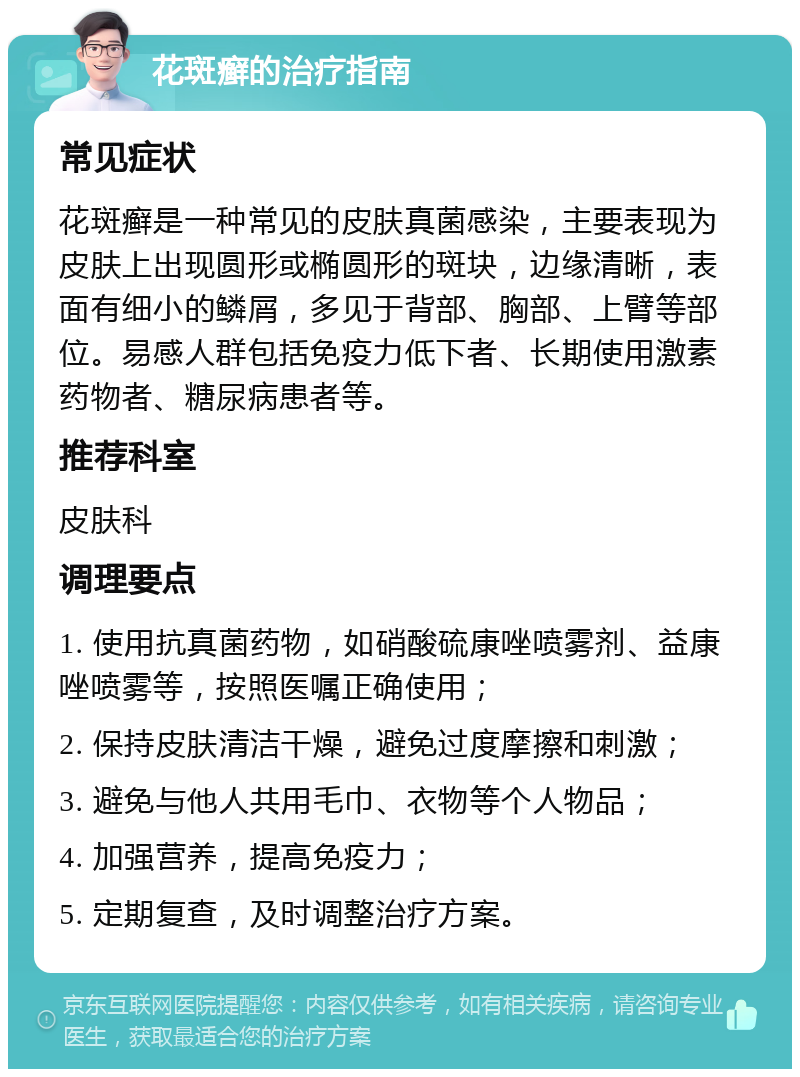 花斑癣的治疗指南 常见症状 花斑癣是一种常见的皮肤真菌感染，主要表现为皮肤上出现圆形或椭圆形的斑块，边缘清晰，表面有细小的鳞屑，多见于背部、胸部、上臂等部位。易感人群包括免疫力低下者、长期使用激素药物者、糖尿病患者等。 推荐科室 皮肤科 调理要点 1. 使用抗真菌药物，如硝酸硫康唑喷雾剂、益康唑喷雾等，按照医嘱正确使用； 2. 保持皮肤清洁干燥，避免过度摩擦和刺激； 3. 避免与他人共用毛巾、衣物等个人物品； 4. 加强营养，提高免疫力； 5. 定期复查，及时调整治疗方案。