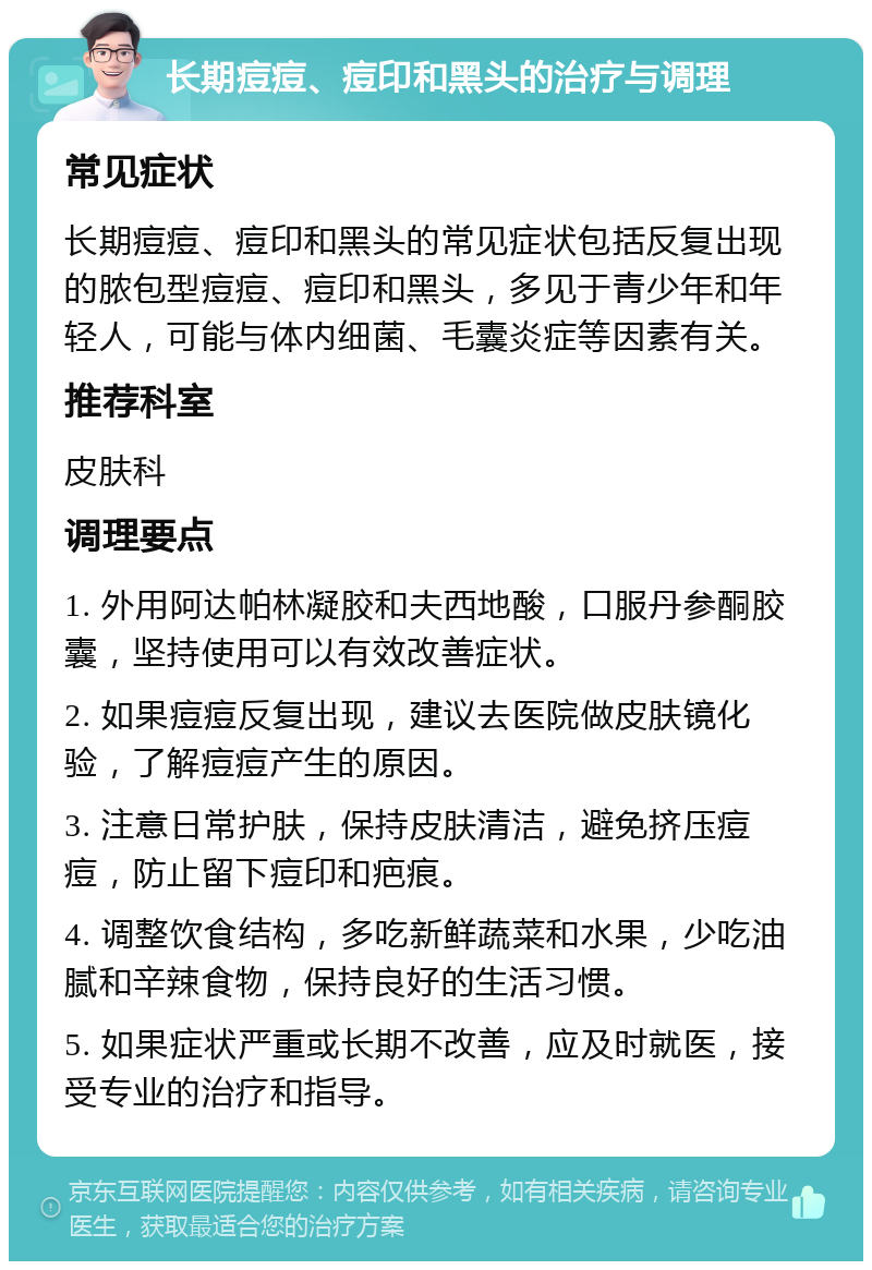 长期痘痘、痘印和黑头的治疗与调理 常见症状 长期痘痘、痘印和黑头的常见症状包括反复出现的脓包型痘痘、痘印和黑头，多见于青少年和年轻人，可能与体内细菌、毛囊炎症等因素有关。 推荐科室 皮肤科 调理要点 1. 外用阿达帕林凝胶和夫西地酸，口服丹参酮胶囊，坚持使用可以有效改善症状。 2. 如果痘痘反复出现，建议去医院做皮肤镜化验，了解痘痘产生的原因。 3. 注意日常护肤，保持皮肤清洁，避免挤压痘痘，防止留下痘印和疤痕。 4. 调整饮食结构，多吃新鲜蔬菜和水果，少吃油腻和辛辣食物，保持良好的生活习惯。 5. 如果症状严重或长期不改善，应及时就医，接受专业的治疗和指导。