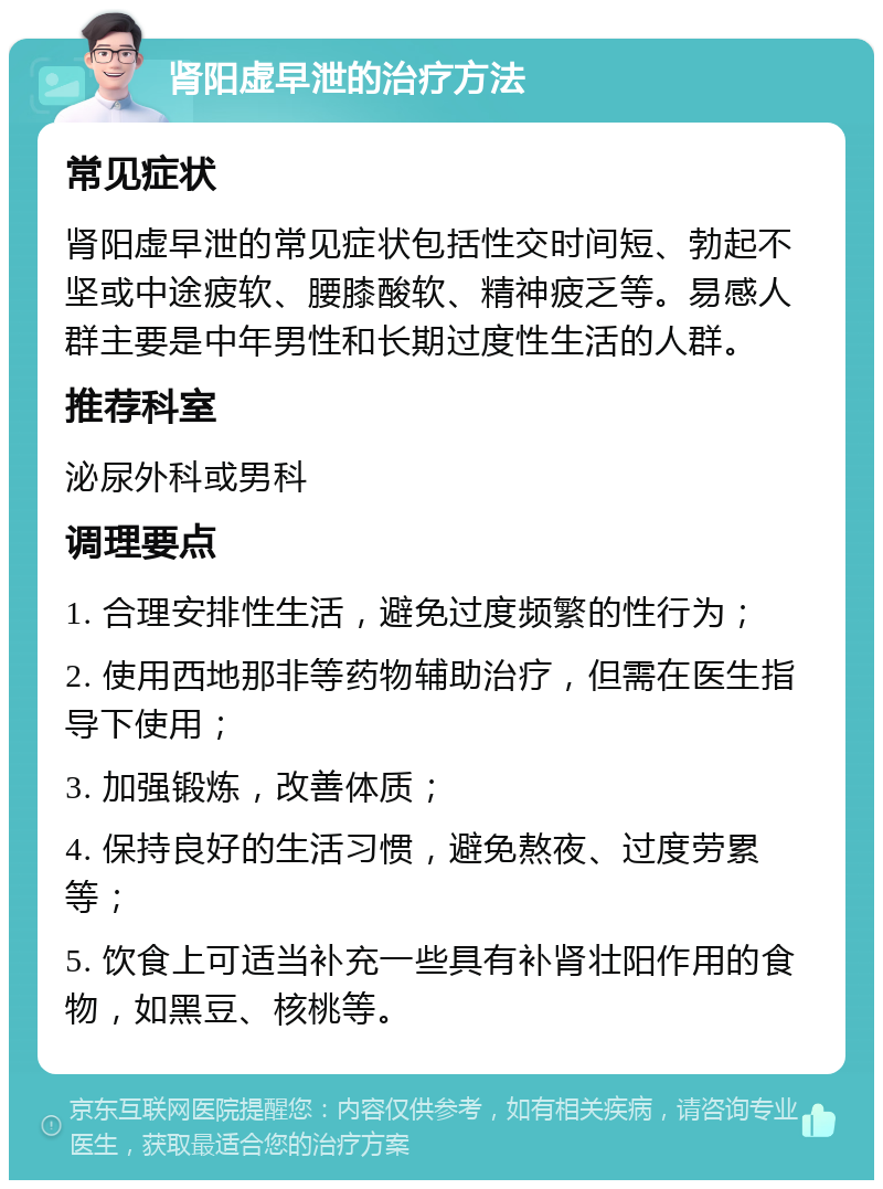 肾阳虚早泄的治疗方法 常见症状 肾阳虚早泄的常见症状包括性交时间短、勃起不坚或中途疲软、腰膝酸软、精神疲乏等。易感人群主要是中年男性和长期过度性生活的人群。 推荐科室 泌尿外科或男科 调理要点 1. 合理安排性生活，避免过度频繁的性行为； 2. 使用西地那非等药物辅助治疗，但需在医生指导下使用； 3. 加强锻炼，改善体质； 4. 保持良好的生活习惯，避免熬夜、过度劳累等； 5. 饮食上可适当补充一些具有补肾壮阳作用的食物，如黑豆、核桃等。