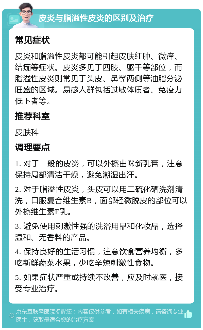 皮炎与脂溢性皮炎的区别及治疗 常见症状 皮炎和脂溢性皮炎都可能引起皮肤红肿、微痒、结痂等症状。皮炎多见于四肢、躯干等部位，而脂溢性皮炎则常见于头皮、鼻翼两侧等油脂分泌旺盛的区域。易感人群包括过敏体质者、免疫力低下者等。 推荐科室 皮肤科 调理要点 1. 对于一般的皮炎，可以外擦曲咪新乳膏，注意保持局部清洁干燥，避免潮湿出汗。 2. 对于脂溢性皮炎，头皮可以用二硫化硒洗剂清洗，口服复合维生素B，面部轻微脱皮的部位可以外擦维生素E乳。 3. 避免使用刺激性强的洗浴用品和化妆品，选择温和、无香料的产品。 4. 保持良好的生活习惯，注意饮食营养均衡，多吃新鲜蔬菜水果，少吃辛辣刺激性食物。 5. 如果症状严重或持续不改善，应及时就医，接受专业治疗。