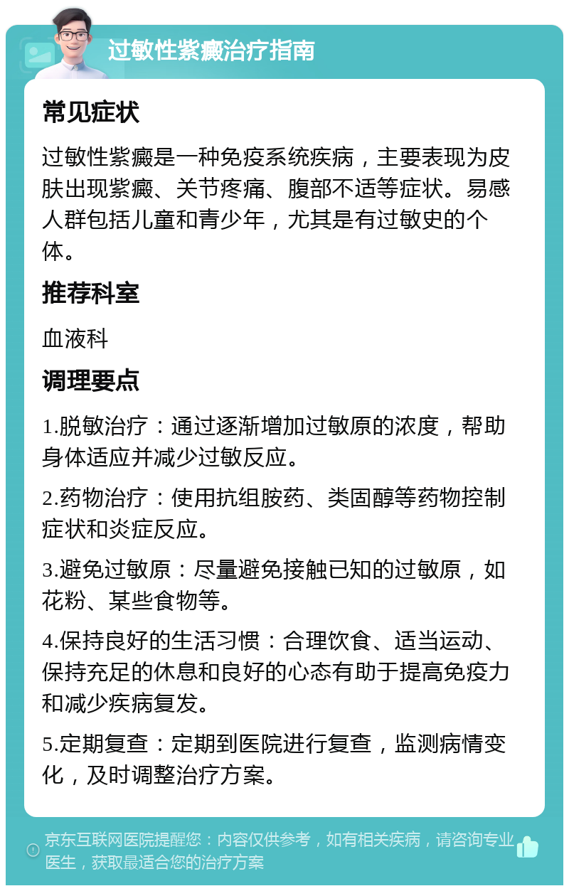 过敏性紫癜治疗指南 常见症状 过敏性紫癜是一种免疫系统疾病，主要表现为皮肤出现紫癜、关节疼痛、腹部不适等症状。易感人群包括儿童和青少年，尤其是有过敏史的个体。 推荐科室 血液科 调理要点 1.脱敏治疗：通过逐渐增加过敏原的浓度，帮助身体适应并减少过敏反应。 2.药物治疗：使用抗组胺药、类固醇等药物控制症状和炎症反应。 3.避免过敏原：尽量避免接触已知的过敏原，如花粉、某些食物等。 4.保持良好的生活习惯：合理饮食、适当运动、保持充足的休息和良好的心态有助于提高免疫力和减少疾病复发。 5.定期复查：定期到医院进行复查，监测病情变化，及时调整治疗方案。