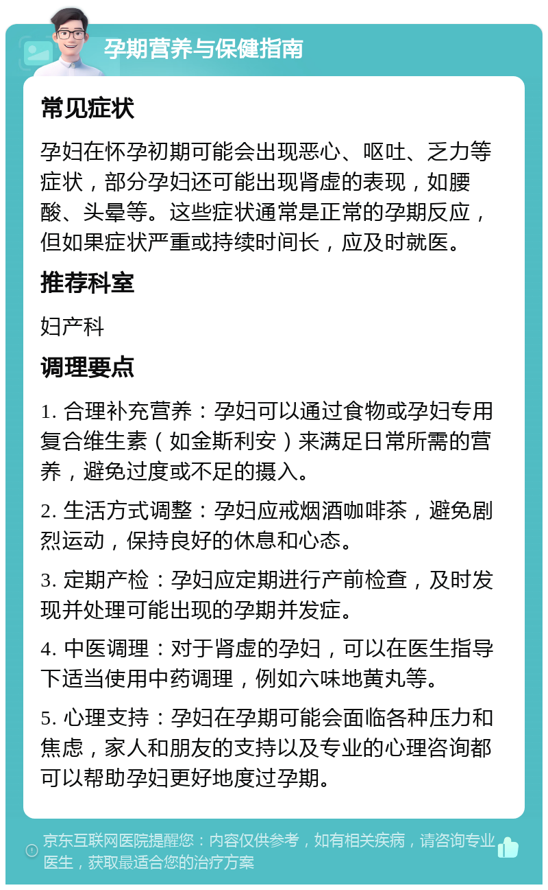 孕期营养与保健指南 常见症状 孕妇在怀孕初期可能会出现恶心、呕吐、乏力等症状，部分孕妇还可能出现肾虚的表现，如腰酸、头晕等。这些症状通常是正常的孕期反应，但如果症状严重或持续时间长，应及时就医。 推荐科室 妇产科 调理要点 1. 合理补充营养：孕妇可以通过食物或孕妇专用复合维生素（如金斯利安）来满足日常所需的营养，避免过度或不足的摄入。 2. 生活方式调整：孕妇应戒烟酒咖啡茶，避免剧烈运动，保持良好的休息和心态。 3. 定期产检：孕妇应定期进行产前检查，及时发现并处理可能出现的孕期并发症。 4. 中医调理：对于肾虚的孕妇，可以在医生指导下适当使用中药调理，例如六味地黄丸等。 5. 心理支持：孕妇在孕期可能会面临各种压力和焦虑，家人和朋友的支持以及专业的心理咨询都可以帮助孕妇更好地度过孕期。