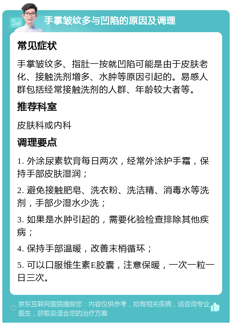 手掌皱纹多与凹陷的原因及调理 常见症状 手掌皱纹多、指肚一按就凹陷可能是由于皮肤老化、接触洗剂增多、水肿等原因引起的。易感人群包括经常接触洗剂的人群、年龄较大者等。 推荐科室 皮肤科或内科 调理要点 1. 外涂尿素软膏每日两次，经常外涂护手霜，保持手部皮肤湿润； 2. 避免接触肥皂、洗衣粉、洗洁精、消毒水等洗剂，手部少湿水少洗； 3. 如果是水肿引起的，需要化验检查排除其他疾病； 4. 保持手部温暖，改善末梢循环； 5. 可以口服维生素E胶囊，注意保暖，一次一粒一日三次。