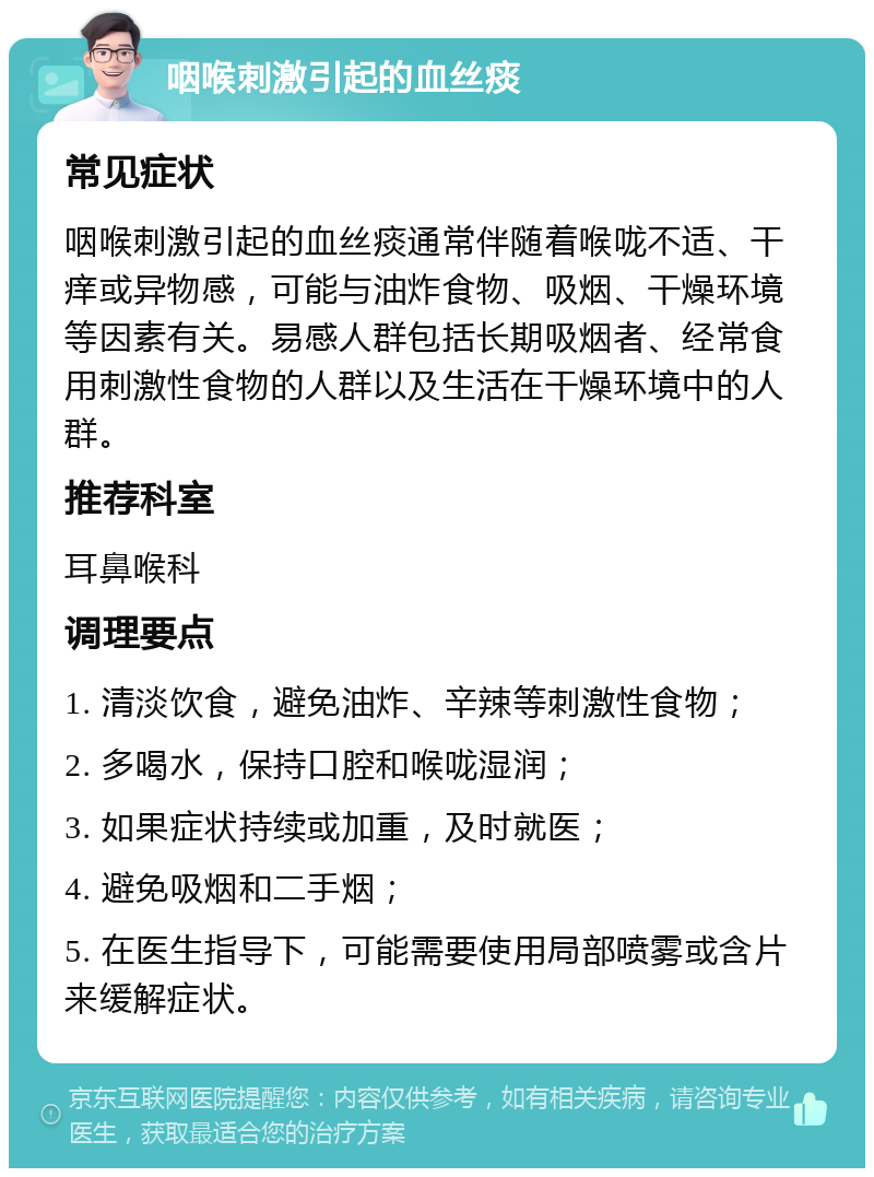 咽喉刺激引起的血丝痰 常见症状 咽喉刺激引起的血丝痰通常伴随着喉咙不适、干痒或异物感，可能与油炸食物、吸烟、干燥环境等因素有关。易感人群包括长期吸烟者、经常食用刺激性食物的人群以及生活在干燥环境中的人群。 推荐科室 耳鼻喉科 调理要点 1. 清淡饮食，避免油炸、辛辣等刺激性食物； 2. 多喝水，保持口腔和喉咙湿润； 3. 如果症状持续或加重，及时就医； 4. 避免吸烟和二手烟； 5. 在医生指导下，可能需要使用局部喷雾或含片来缓解症状。