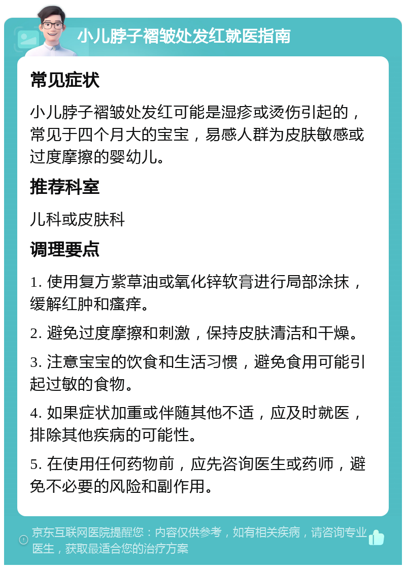 小儿脖子褶皱处发红就医指南 常见症状 小儿脖子褶皱处发红可能是湿疹或烫伤引起的，常见于四个月大的宝宝，易感人群为皮肤敏感或过度摩擦的婴幼儿。 推荐科室 儿科或皮肤科 调理要点 1. 使用复方紫草油或氧化锌软膏进行局部涂抹，缓解红肿和瘙痒。 2. 避免过度摩擦和刺激，保持皮肤清洁和干燥。 3. 注意宝宝的饮食和生活习惯，避免食用可能引起过敏的食物。 4. 如果症状加重或伴随其他不适，应及时就医，排除其他疾病的可能性。 5. 在使用任何药物前，应先咨询医生或药师，避免不必要的风险和副作用。