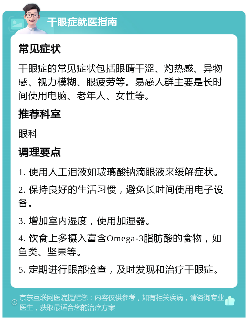 干眼症就医指南 常见症状 干眼症的常见症状包括眼睛干涩、灼热感、异物感、视力模糊、眼疲劳等。易感人群主要是长时间使用电脑、老年人、女性等。 推荐科室 眼科 调理要点 1. 使用人工泪液如玻璃酸钠滴眼液来缓解症状。 2. 保持良好的生活习惯，避免长时间使用电子设备。 3. 增加室内湿度，使用加湿器。 4. 饮食上多摄入富含Omega-3脂肪酸的食物，如鱼类、坚果等。 5. 定期进行眼部检查，及时发现和治疗干眼症。