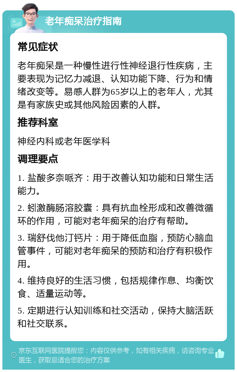 老年痴呆治疗指南 常见症状 老年痴呆是一种慢性进行性神经退行性疾病，主要表现为记忆力减退、认知功能下降、行为和情绪改变等。易感人群为65岁以上的老年人，尤其是有家族史或其他风险因素的人群。 推荐科室 神经内科或老年医学科 调理要点 1. 盐酸多奈哌齐：用于改善认知功能和日常生活能力。 2. 蚓激酶肠溶胶囊：具有抗血栓形成和改善微循环的作用，可能对老年痴呆的治疗有帮助。 3. 瑞舒伐他汀钙片：用于降低血脂，预防心脑血管事件，可能对老年痴呆的预防和治疗有积极作用。 4. 维持良好的生活习惯，包括规律作息、均衡饮食、适量运动等。 5. 定期进行认知训练和社交活动，保持大脑活跃和社交联系。