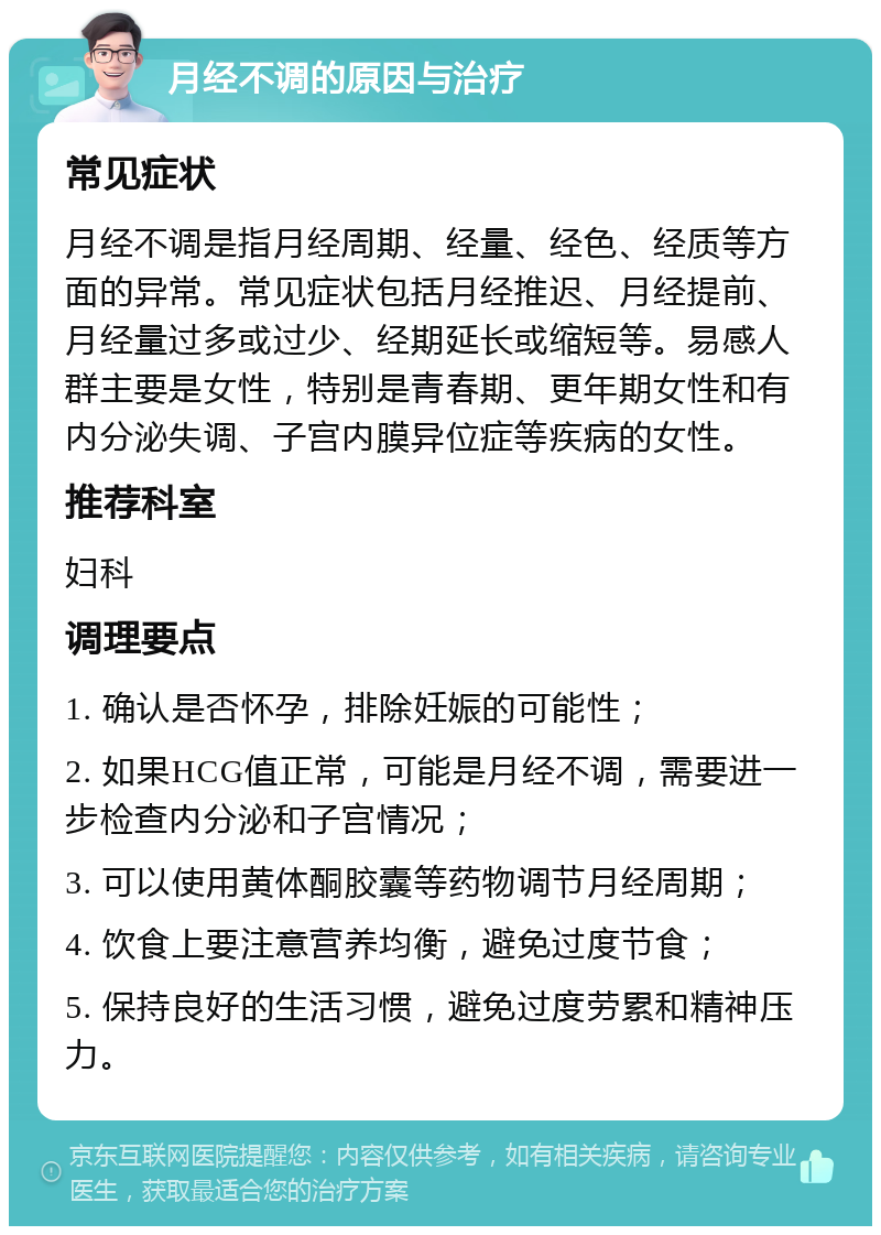 月经不调的原因与治疗 常见症状 月经不调是指月经周期、经量、经色、经质等方面的异常。常见症状包括月经推迟、月经提前、月经量过多或过少、经期延长或缩短等。易感人群主要是女性，特别是青春期、更年期女性和有内分泌失调、子宫内膜异位症等疾病的女性。 推荐科室 妇科 调理要点 1. 确认是否怀孕，排除妊娠的可能性； 2. 如果HCG值正常，可能是月经不调，需要进一步检查内分泌和子宫情况； 3. 可以使用黄体酮胶囊等药物调节月经周期； 4. 饮食上要注意营养均衡，避免过度节食； 5. 保持良好的生活习惯，避免过度劳累和精神压力。