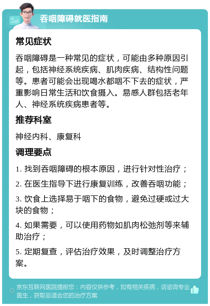 吞咽障碍就医指南 常见症状 吞咽障碍是一种常见的症状，可能由多种原因引起，包括神经系统疾病、肌肉疾病、结构性问题等。患者可能会出现喝水都咽不下去的症状，严重影响日常生活和饮食摄入。易感人群包括老年人、神经系统疾病患者等。 推荐科室 神经内科、康复科 调理要点 1. 找到吞咽障碍的根本原因，进行针对性治疗； 2. 在医生指导下进行康复训练，改善吞咽功能； 3. 饮食上选择易于咽下的食物，避免过硬或过大块的食物； 4. 如果需要，可以使用药物如肌肉松弛剂等来辅助治疗； 5. 定期复查，评估治疗效果，及时调整治疗方案。