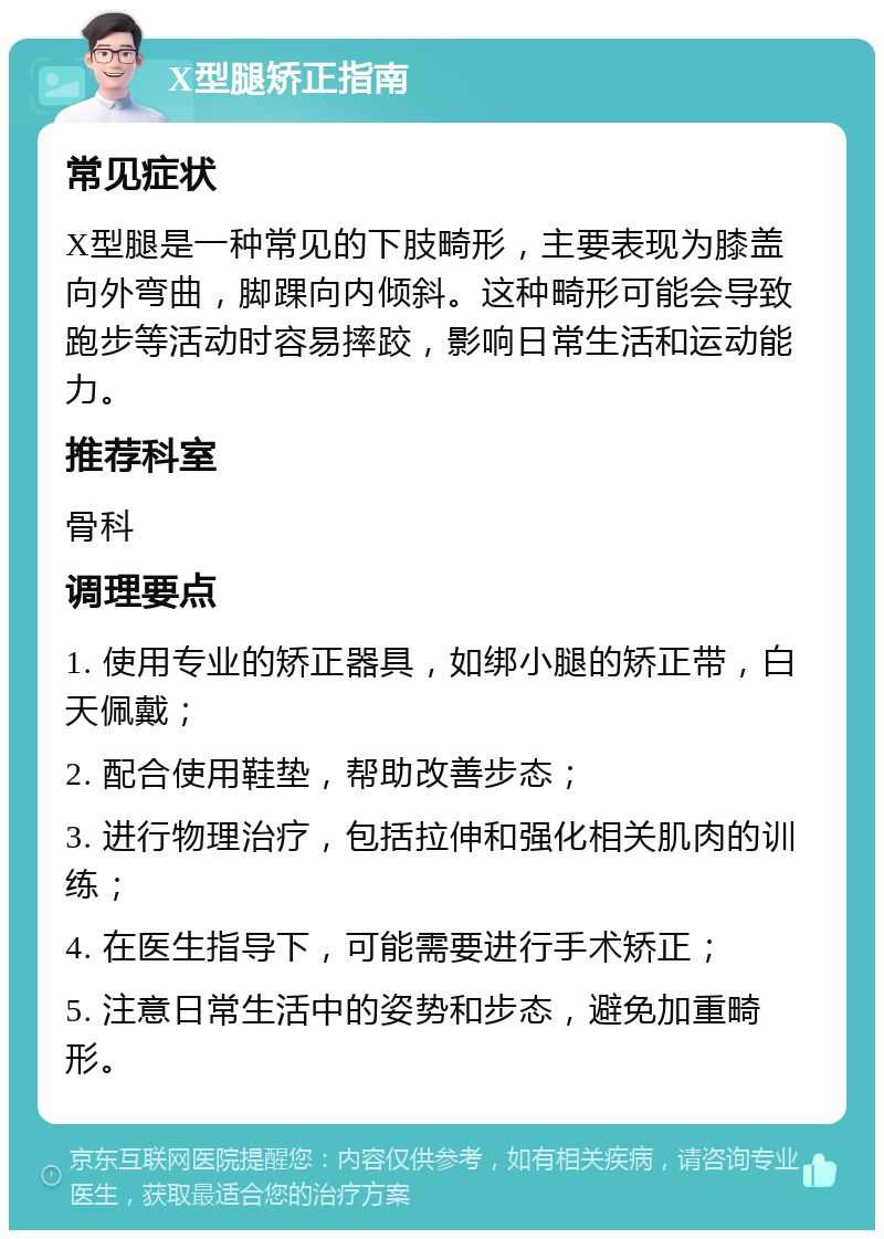 X型腿矫正指南 常见症状 X型腿是一种常见的下肢畸形，主要表现为膝盖向外弯曲，脚踝向内倾斜。这种畸形可能会导致跑步等活动时容易摔跤，影响日常生活和运动能力。 推荐科室 骨科 调理要点 1. 使用专业的矫正器具，如绑小腿的矫正带，白天佩戴； 2. 配合使用鞋垫，帮助改善步态； 3. 进行物理治疗，包括拉伸和强化相关肌肉的训练； 4. 在医生指导下，可能需要进行手术矫正； 5. 注意日常生活中的姿势和步态，避免加重畸形。