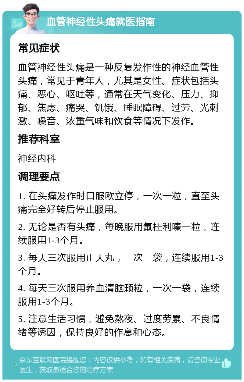 血管神经性头痛就医指南 常见症状 血管神经性头痛是一种反复发作性的神经血管性头痛，常见于青年人，尤其是女性。症状包括头痛、恶心、呕吐等，通常在天气变化、压力、抑郁、焦虑、痛哭、饥饿、睡眠障碍、过劳、光刺激、噪音、浓重气味和饮食等情况下发作。 推荐科室 神经内科 调理要点 1. 在头痛发作时口服欧立停，一次一粒，直至头痛完全好转后停止服用。 2. 无论是否有头痛，每晚服用氟桂利嗪一粒，连续服用1-3个月。 3. 每天三次服用正天丸，一次一袋，连续服用1-3个月。 4. 每天三次服用养血清脑颗粒，一次一袋，连续服用1-3个月。 5. 注意生活习惯，避免熬夜、过度劳累、不良情绪等诱因，保持良好的作息和心态。