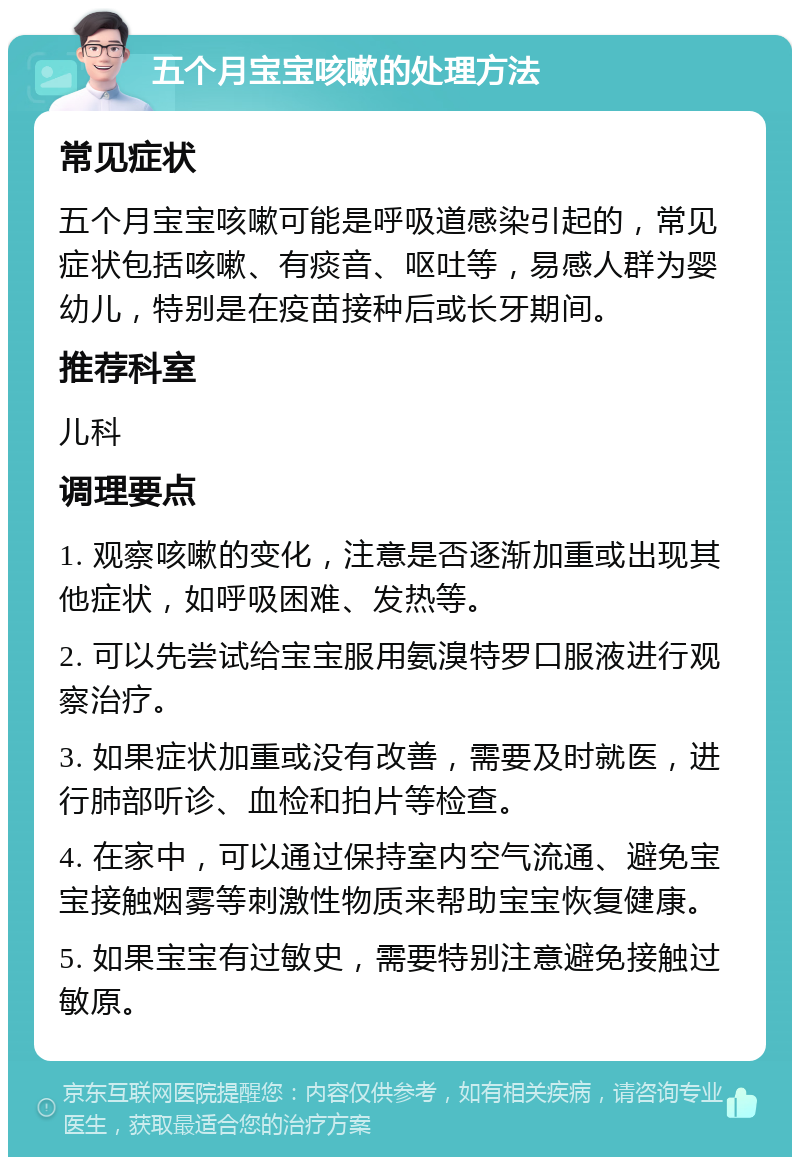 五个月宝宝咳嗽的处理方法 常见症状 五个月宝宝咳嗽可能是呼吸道感染引起的，常见症状包括咳嗽、有痰音、呕吐等，易感人群为婴幼儿，特别是在疫苗接种后或长牙期间。 推荐科室 儿科 调理要点 1. 观察咳嗽的变化，注意是否逐渐加重或出现其他症状，如呼吸困难、发热等。 2. 可以先尝试给宝宝服用氨溴特罗口服液进行观察治疗。 3. 如果症状加重或没有改善，需要及时就医，进行肺部听诊、血检和拍片等检查。 4. 在家中，可以通过保持室内空气流通、避免宝宝接触烟雾等刺激性物质来帮助宝宝恢复健康。 5. 如果宝宝有过敏史，需要特别注意避免接触过敏原。