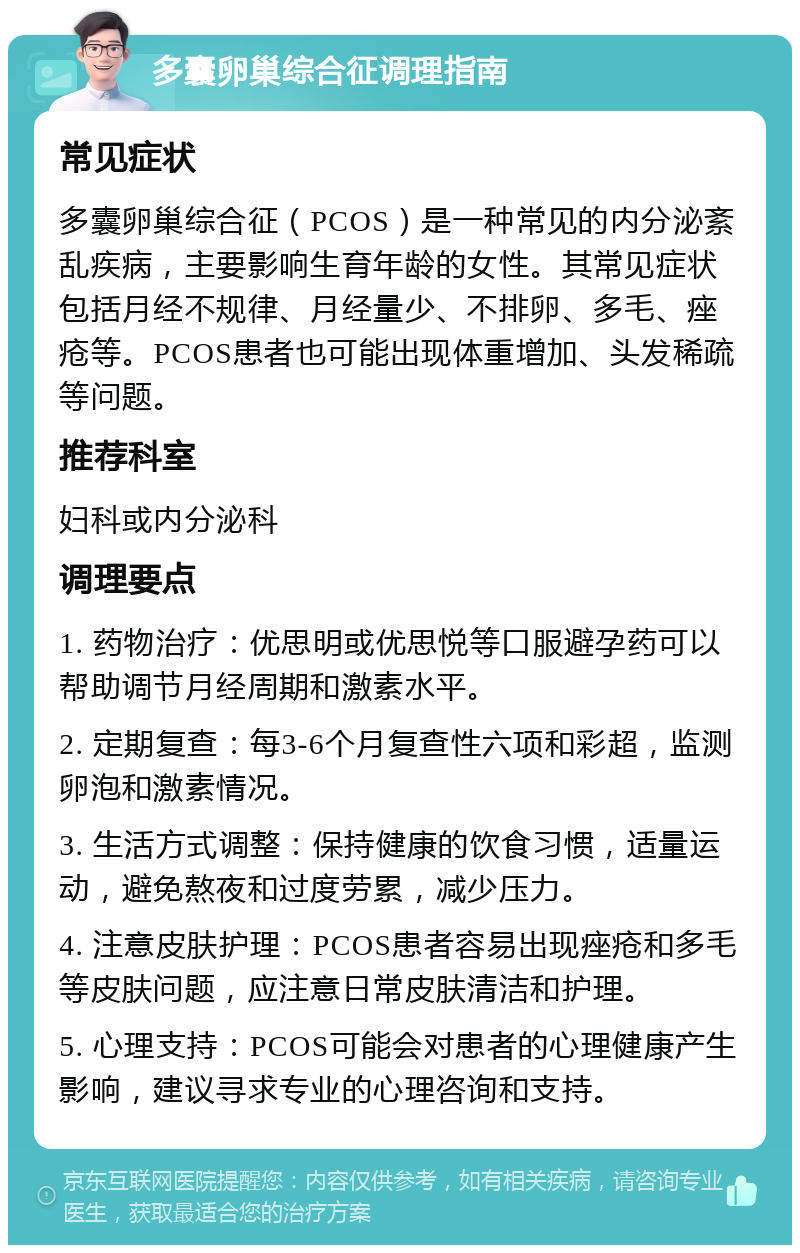 多囊卵巢综合征调理指南 常见症状 多囊卵巢综合征（PCOS）是一种常见的内分泌紊乱疾病，主要影响生育年龄的女性。其常见症状包括月经不规律、月经量少、不排卵、多毛、痤疮等。PCOS患者也可能出现体重增加、头发稀疏等问题。 推荐科室 妇科或内分泌科 调理要点 1. 药物治疗：优思明或优思悦等口服避孕药可以帮助调节月经周期和激素水平。 2. 定期复查：每3-6个月复查性六项和彩超，监测卵泡和激素情况。 3. 生活方式调整：保持健康的饮食习惯，适量运动，避免熬夜和过度劳累，减少压力。 4. 注意皮肤护理：PCOS患者容易出现痤疮和多毛等皮肤问题，应注意日常皮肤清洁和护理。 5. 心理支持：PCOS可能会对患者的心理健康产生影响，建议寻求专业的心理咨询和支持。