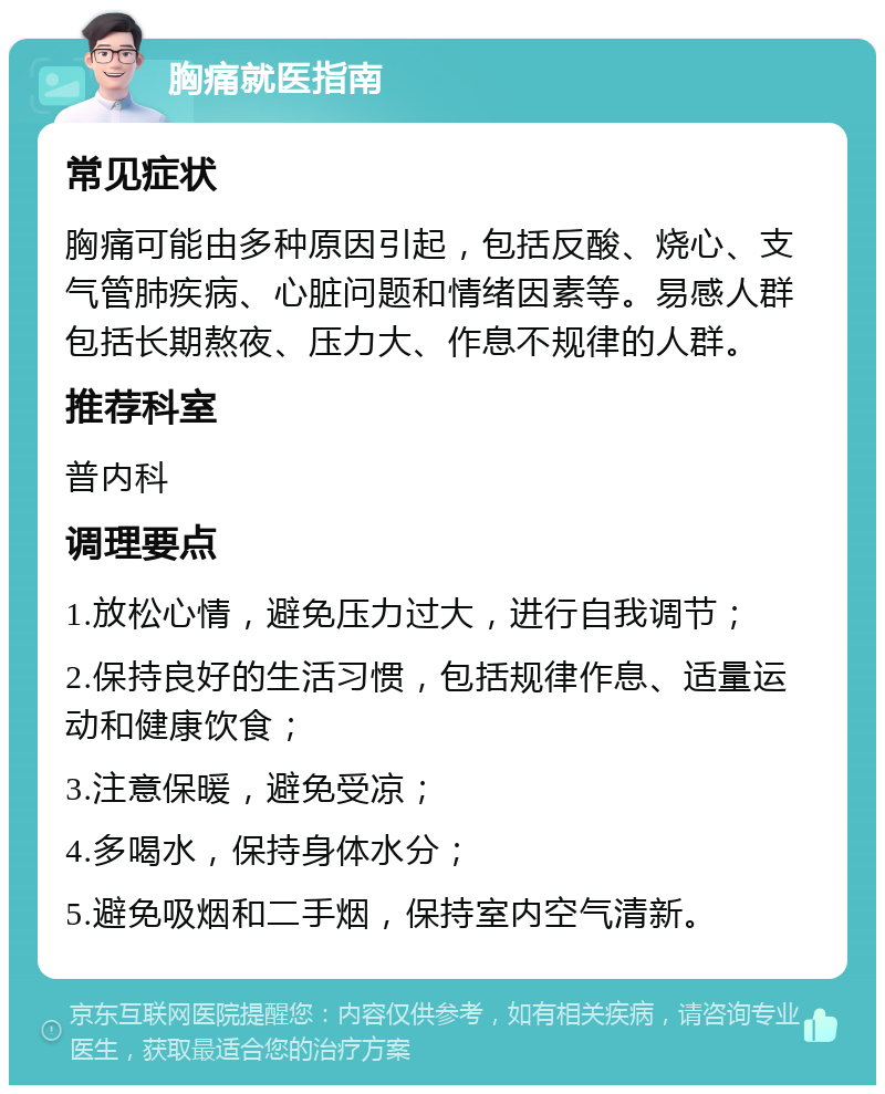 胸痛就医指南 常见症状 胸痛可能由多种原因引起，包括反酸、烧心、支气管肺疾病、心脏问题和情绪因素等。易感人群包括长期熬夜、压力大、作息不规律的人群。 推荐科室 普内科 调理要点 1.放松心情，避免压力过大，进行自我调节； 2.保持良好的生活习惯，包括规律作息、适量运动和健康饮食； 3.注意保暖，避免受凉； 4.多喝水，保持身体水分； 5.避免吸烟和二手烟，保持室内空气清新。