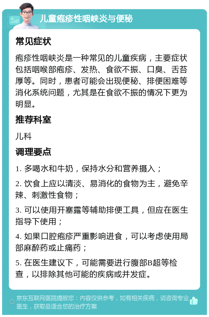 儿童疱疹性咽峡炎与便秘 常见症状 疱疹性咽峡炎是一种常见的儿童疾病，主要症状包括咽喉部疱疹、发热、食欲不振、口臭、舌苔厚等。同时，患者可能会出现便秘、排便困难等消化系统问题，尤其是在食欲不振的情况下更为明显。 推荐科室 儿科 调理要点 1. 多喝水和牛奶，保持水分和营养摄入； 2. 饮食上应以清淡、易消化的食物为主，避免辛辣、刺激性食物； 3. 可以使用开塞露等辅助排便工具，但应在医生指导下使用； 4. 如果口腔疱疹严重影响进食，可以考虑使用局部麻醉药或止痛药； 5. 在医生建议下，可能需要进行腹部B超等检查，以排除其他可能的疾病或并发症。