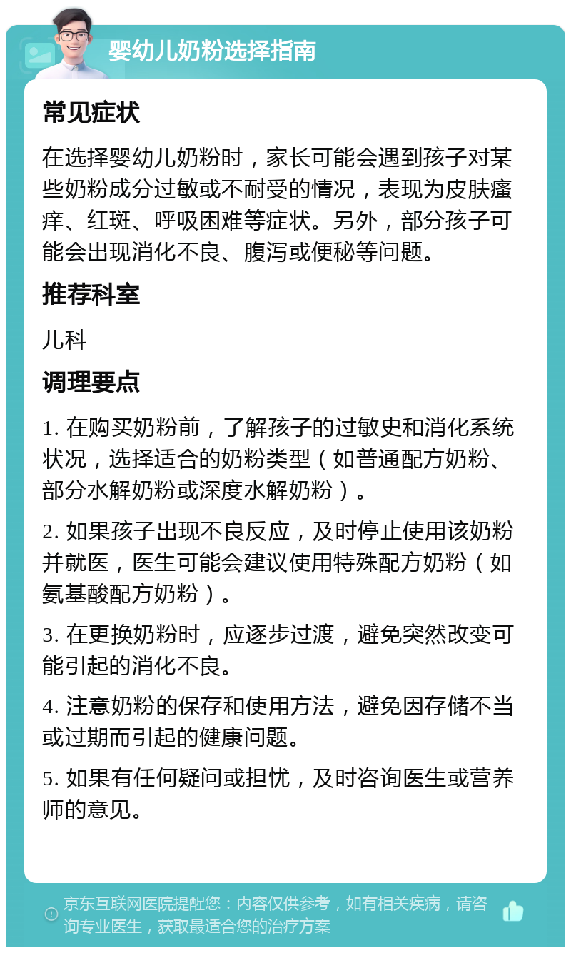 婴幼儿奶粉选择指南 常见症状 在选择婴幼儿奶粉时，家长可能会遇到孩子对某些奶粉成分过敏或不耐受的情况，表现为皮肤瘙痒、红斑、呼吸困难等症状。另外，部分孩子可能会出现消化不良、腹泻或便秘等问题。 推荐科室 儿科 调理要点 1. 在购买奶粉前，了解孩子的过敏史和消化系统状况，选择适合的奶粉类型（如普通配方奶粉、部分水解奶粉或深度水解奶粉）。 2. 如果孩子出现不良反应，及时停止使用该奶粉并就医，医生可能会建议使用特殊配方奶粉（如氨基酸配方奶粉）。 3. 在更换奶粉时，应逐步过渡，避免突然改变可能引起的消化不良。 4. 注意奶粉的保存和使用方法，避免因存储不当或过期而引起的健康问题。 5. 如果有任何疑问或担忧，及时咨询医生或营养师的意见。