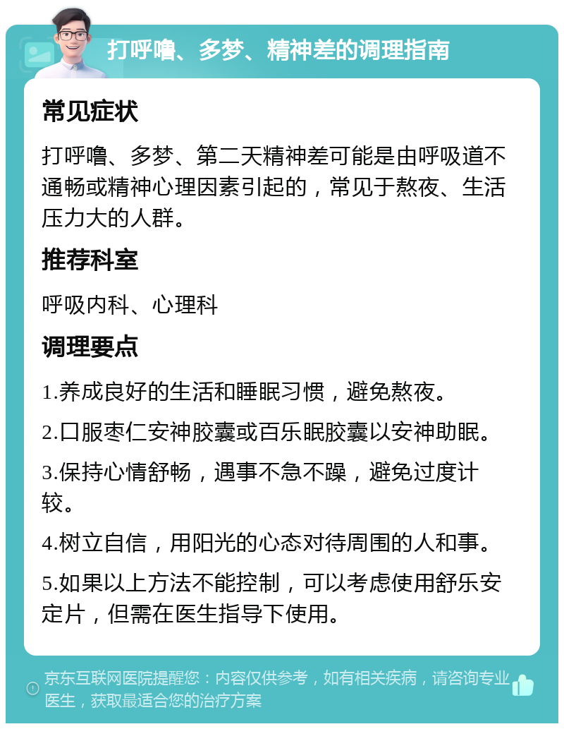 打呼噜、多梦、精神差的调理指南 常见症状 打呼噜、多梦、第二天精神差可能是由呼吸道不通畅或精神心理因素引起的，常见于熬夜、生活压力大的人群。 推荐科室 呼吸内科、心理科 调理要点 1.养成良好的生活和睡眠习惯，避免熬夜。 2.口服枣仁安神胶囊或百乐眠胶囊以安神助眠。 3.保持心情舒畅，遇事不急不躁，避免过度计较。 4.树立自信，用阳光的心态对待周围的人和事。 5.如果以上方法不能控制，可以考虑使用舒乐安定片，但需在医生指导下使用。