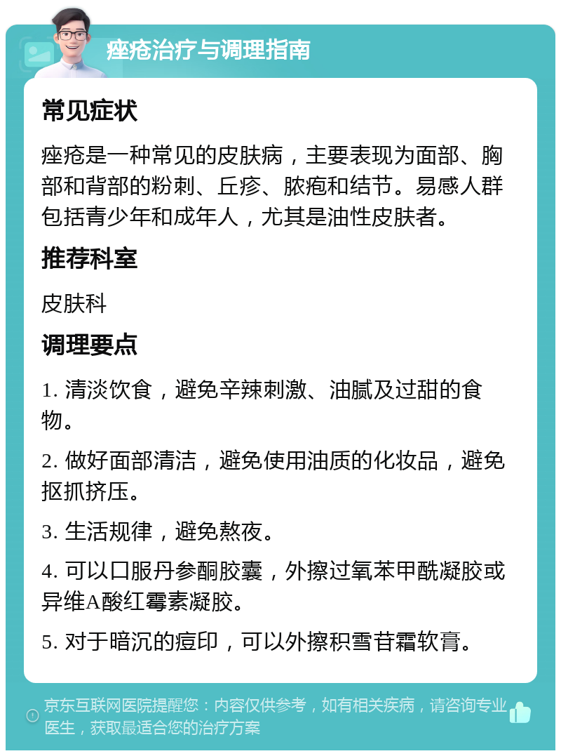 痤疮治疗与调理指南 常见症状 痤疮是一种常见的皮肤病，主要表现为面部、胸部和背部的粉刺、丘疹、脓疱和结节。易感人群包括青少年和成年人，尤其是油性皮肤者。 推荐科室 皮肤科 调理要点 1. 清淡饮食，避免辛辣刺激、油腻及过甜的食物。 2. 做好面部清洁，避免使用油质的化妆品，避免抠抓挤压。 3. 生活规律，避免熬夜。 4. 可以口服丹参酮胶囊，外擦过氧苯甲酰凝胶或异维A酸红霉素凝胶。 5. 对于暗沉的痘印，可以外擦积雪苷霜软膏。