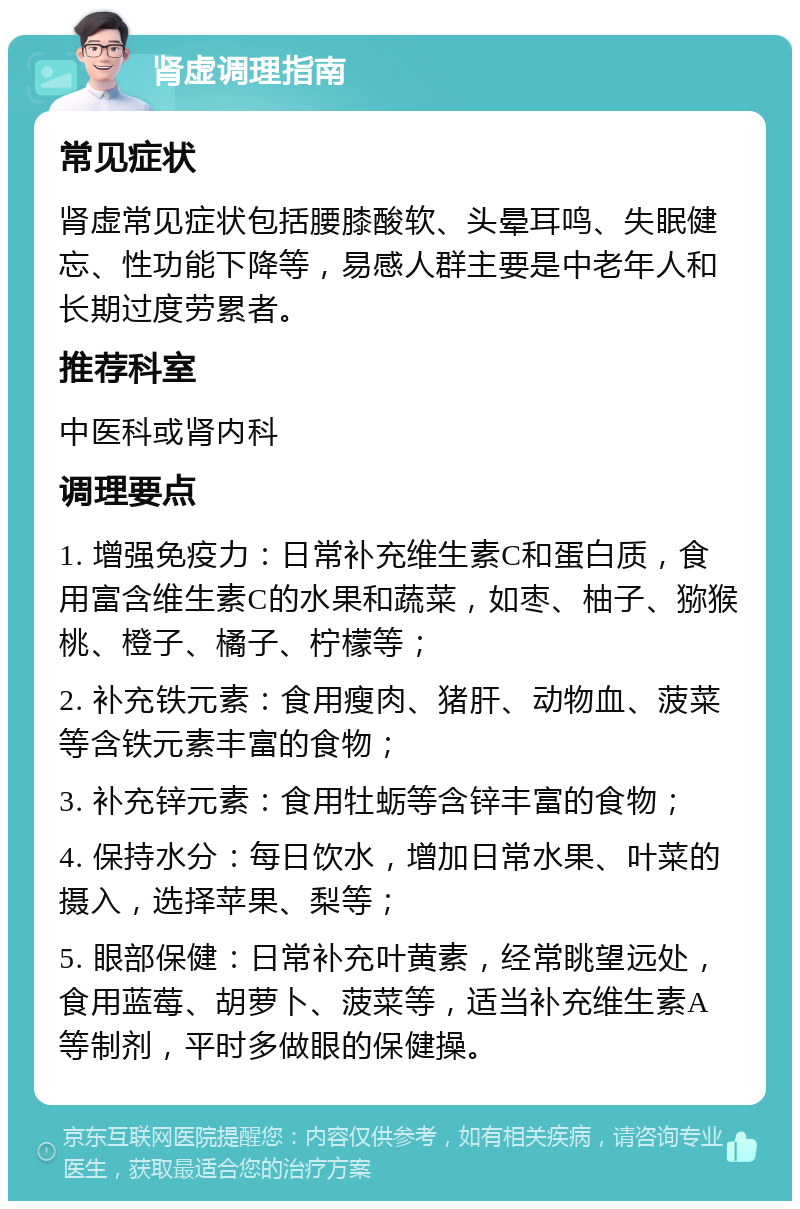 肾虚调理指南 常见症状 肾虚常见症状包括腰膝酸软、头晕耳鸣、失眠健忘、性功能下降等，易感人群主要是中老年人和长期过度劳累者。 推荐科室 中医科或肾内科 调理要点 1. 增强免疫力：日常补充维生素C和蛋白质，食用富含维生素C的水果和蔬菜，如枣、柚子、猕猴桃、橙子、橘子、柠檬等； 2. 补充铁元素：食用瘦肉、猪肝、动物血、菠菜等含铁元素丰富的食物； 3. 补充锌元素：食用牡蛎等含锌丰富的食物； 4. 保持水分：每日饮水，增加日常水果、叶菜的摄入，选择苹果、梨等； 5. 眼部保健：日常补充叶黄素，经常眺望远处，食用蓝莓、胡萝卜、菠菜等，适当补充维生素A等制剂，平时多做眼的保健操。