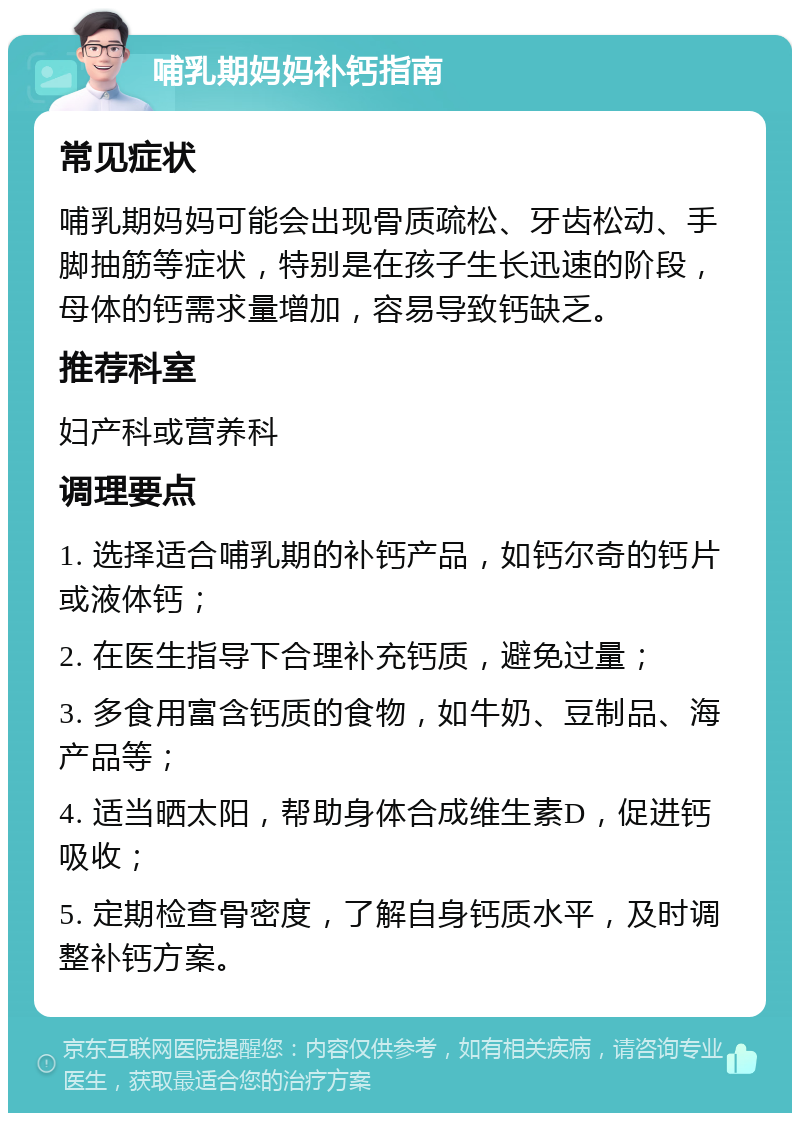 哺乳期妈妈补钙指南 常见症状 哺乳期妈妈可能会出现骨质疏松、牙齿松动、手脚抽筋等症状，特别是在孩子生长迅速的阶段，母体的钙需求量增加，容易导致钙缺乏。 推荐科室 妇产科或营养科 调理要点 1. 选择适合哺乳期的补钙产品，如钙尔奇的钙片或液体钙； 2. 在医生指导下合理补充钙质，避免过量； 3. 多食用富含钙质的食物，如牛奶、豆制品、海产品等； 4. 适当晒太阳，帮助身体合成维生素D，促进钙吸收； 5. 定期检查骨密度，了解自身钙质水平，及时调整补钙方案。