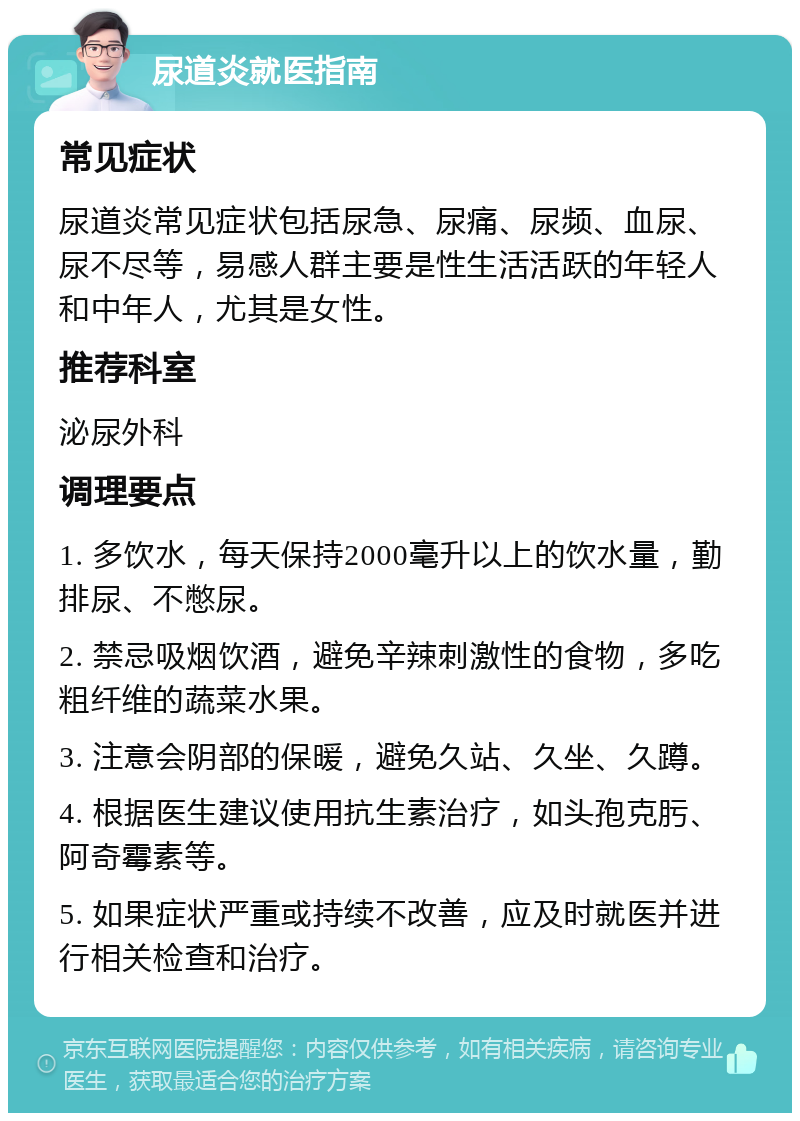 尿道炎就医指南 常见症状 尿道炎常见症状包括尿急、尿痛、尿频、血尿、尿不尽等，易感人群主要是性生活活跃的年轻人和中年人，尤其是女性。 推荐科室 泌尿外科 调理要点 1. 多饮水，每天保持2000毫升以上的饮水量，勤排尿、不憋尿。 2. 禁忌吸烟饮酒，避免辛辣刺激性的食物，多吃粗纤维的蔬菜水果。 3. 注意会阴部的保暖，避免久站、久坐、久蹲。 4. 根据医生建议使用抗生素治疗，如头孢克肟、阿奇霉素等。 5. 如果症状严重或持续不改善，应及时就医并进行相关检查和治疗。