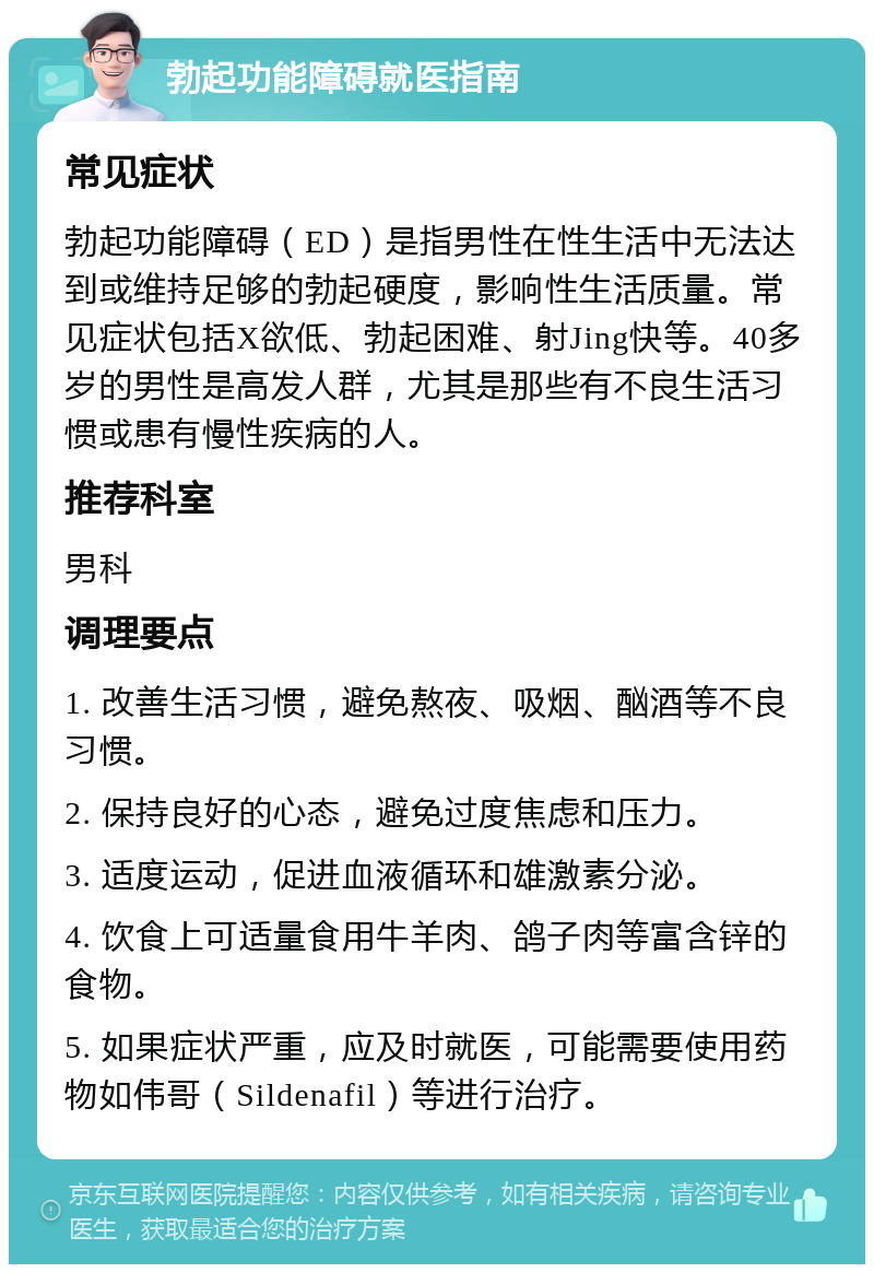 勃起功能障碍就医指南 常见症状 勃起功能障碍（ED）是指男性在性生活中无法达到或维持足够的勃起硬度，影响性生活质量。常见症状包括X欲低、勃起困难、射Jing快等。40多岁的男性是高发人群，尤其是那些有不良生活习惯或患有慢性疾病的人。 推荐科室 男科 调理要点 1. 改善生活习惯，避免熬夜、吸烟、酗酒等不良习惯。 2. 保持良好的心态，避免过度焦虑和压力。 3. 适度运动，促进血液循环和雄激素分泌。 4. 饮食上可适量食用牛羊肉、鸽子肉等富含锌的食物。 5. 如果症状严重，应及时就医，可能需要使用药物如伟哥（Sildenafil）等进行治疗。