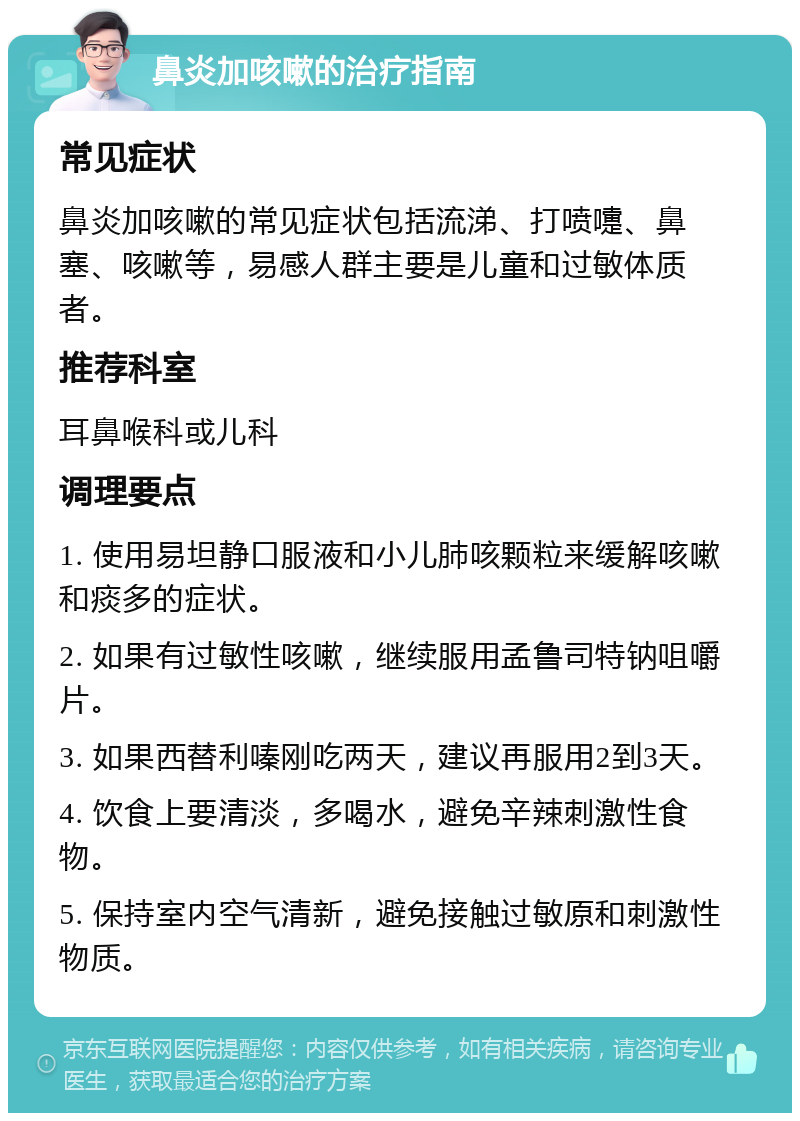 鼻炎加咳嗽的治疗指南 常见症状 鼻炎加咳嗽的常见症状包括流涕、打喷嚏、鼻塞、咳嗽等，易感人群主要是儿童和过敏体质者。 推荐科室 耳鼻喉科或儿科 调理要点 1. 使用易坦静口服液和小儿肺咳颗粒来缓解咳嗽和痰多的症状。 2. 如果有过敏性咳嗽，继续服用孟鲁司特钠咀嚼片。 3. 如果西替利嗪刚吃两天，建议再服用2到3天。 4. 饮食上要清淡，多喝水，避免辛辣刺激性食物。 5. 保持室内空气清新，避免接触过敏原和刺激性物质。