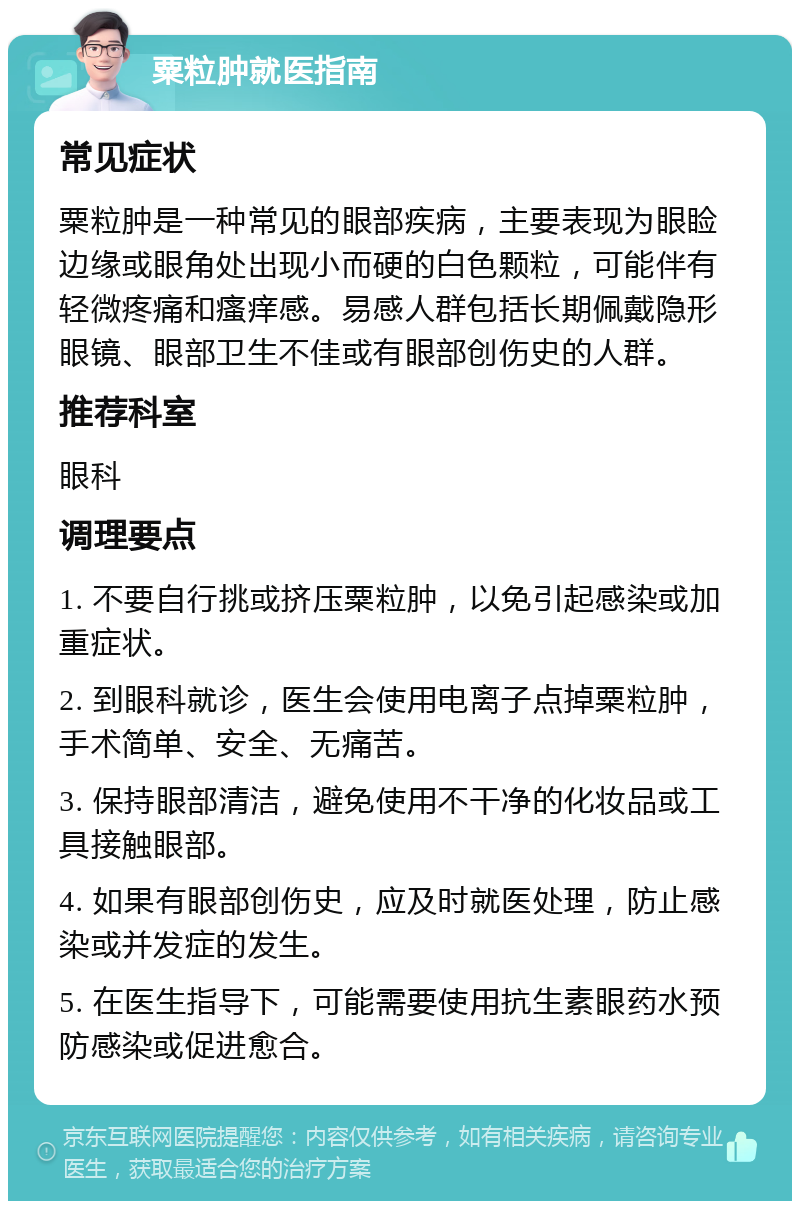 粟粒肿就医指南 常见症状 粟粒肿是一种常见的眼部疾病，主要表现为眼睑边缘或眼角处出现小而硬的白色颗粒，可能伴有轻微疼痛和瘙痒感。易感人群包括长期佩戴隐形眼镜、眼部卫生不佳或有眼部创伤史的人群。 推荐科室 眼科 调理要点 1. 不要自行挑或挤压粟粒肿，以免引起感染或加重症状。 2. 到眼科就诊，医生会使用电离子点掉粟粒肿，手术简单、安全、无痛苦。 3. 保持眼部清洁，避免使用不干净的化妆品或工具接触眼部。 4. 如果有眼部创伤史，应及时就医处理，防止感染或并发症的发生。 5. 在医生指导下，可能需要使用抗生素眼药水预防感染或促进愈合。