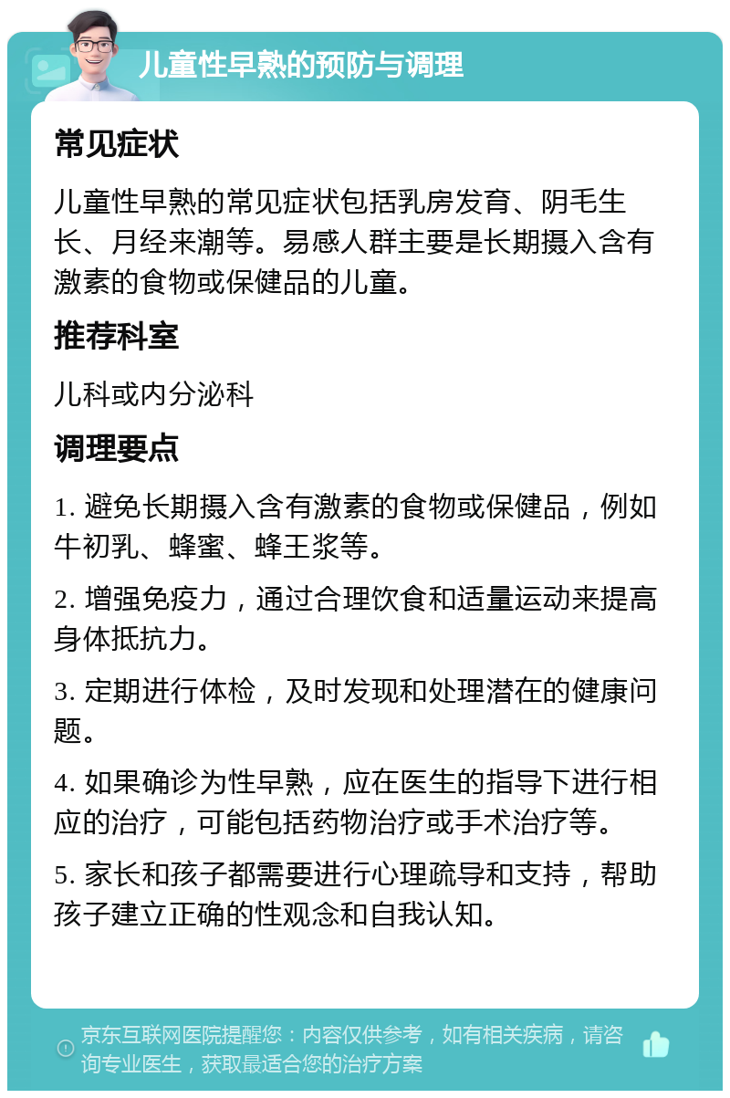 儿童性早熟的预防与调理 常见症状 儿童性早熟的常见症状包括乳房发育、阴毛生长、月经来潮等。易感人群主要是长期摄入含有激素的食物或保健品的儿童。 推荐科室 儿科或内分泌科 调理要点 1. 避免长期摄入含有激素的食物或保健品，例如牛初乳、蜂蜜、蜂王浆等。 2. 增强免疫力，通过合理饮食和适量运动来提高身体抵抗力。 3. 定期进行体检，及时发现和处理潜在的健康问题。 4. 如果确诊为性早熟，应在医生的指导下进行相应的治疗，可能包括药物治疗或手术治疗等。 5. 家长和孩子都需要进行心理疏导和支持，帮助孩子建立正确的性观念和自我认知。