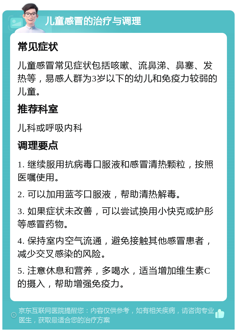 儿童感冒的治疗与调理 常见症状 儿童感冒常见症状包括咳嗽、流鼻涕、鼻塞、发热等，易感人群为3岁以下的幼儿和免疫力较弱的儿童。 推荐科室 儿科或呼吸内科 调理要点 1. 继续服用抗病毒口服液和感冒清热颗粒，按照医嘱使用。 2. 可以加用蓝芩口服液，帮助清热解毒。 3. 如果症状未改善，可以尝试换用小快克或护彤等感冒药物。 4. 保持室内空气流通，避免接触其他感冒患者，减少交叉感染的风险。 5. 注意休息和营养，多喝水，适当增加维生素C的摄入，帮助增强免疫力。