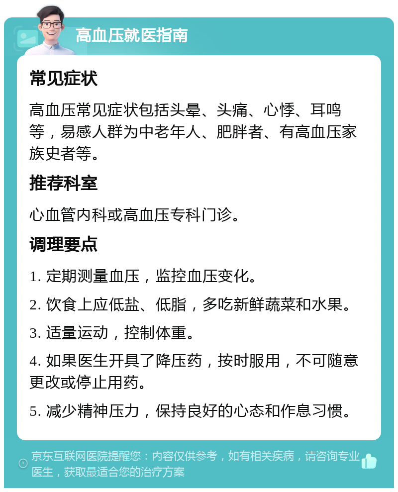 高血压就医指南 常见症状 高血压常见症状包括头晕、头痛、心悸、耳鸣等，易感人群为中老年人、肥胖者、有高血压家族史者等。 推荐科室 心血管内科或高血压专科门诊。 调理要点 1. 定期测量血压，监控血压变化。 2. 饮食上应低盐、低脂，多吃新鲜蔬菜和水果。 3. 适量运动，控制体重。 4. 如果医生开具了降压药，按时服用，不可随意更改或停止用药。 5. 减少精神压力，保持良好的心态和作息习惯。