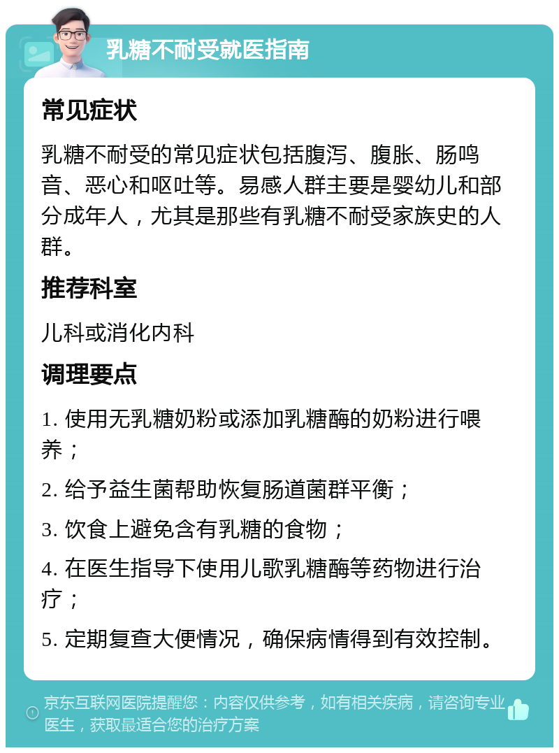 乳糖不耐受就医指南 常见症状 乳糖不耐受的常见症状包括腹泻、腹胀、肠鸣音、恶心和呕吐等。易感人群主要是婴幼儿和部分成年人，尤其是那些有乳糖不耐受家族史的人群。 推荐科室 儿科或消化内科 调理要点 1. 使用无乳糖奶粉或添加乳糖酶的奶粉进行喂养； 2. 给予益生菌帮助恢复肠道菌群平衡； 3. 饮食上避免含有乳糖的食物； 4. 在医生指导下使用儿歌乳糖酶等药物进行治疗； 5. 定期复查大便情况，确保病情得到有效控制。