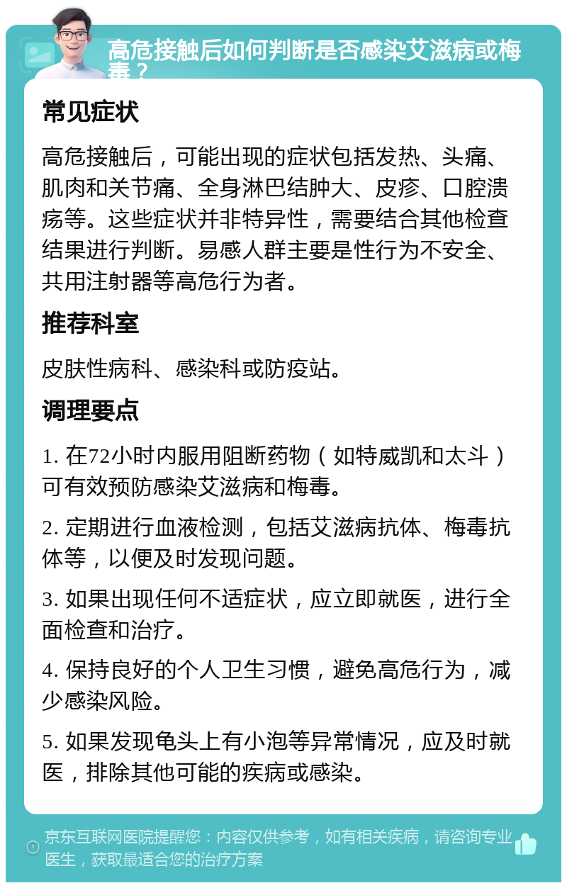 高危接触后如何判断是否感染艾滋病或梅毒？ 常见症状 高危接触后，可能出现的症状包括发热、头痛、肌肉和关节痛、全身淋巴结肿大、皮疹、口腔溃疡等。这些症状并非特异性，需要结合其他检查结果进行判断。易感人群主要是性行为不安全、共用注射器等高危行为者。 推荐科室 皮肤性病科、感染科或防疫站。 调理要点 1. 在72小时内服用阻断药物（如特威凯和太斗）可有效预防感染艾滋病和梅毒。 2. 定期进行血液检测，包括艾滋病抗体、梅毒抗体等，以便及时发现问题。 3. 如果出现任何不适症状，应立即就医，进行全面检查和治疗。 4. 保持良好的个人卫生习惯，避免高危行为，减少感染风险。 5. 如果发现龟头上有小泡等异常情况，应及时就医，排除其他可能的疾病或感染。