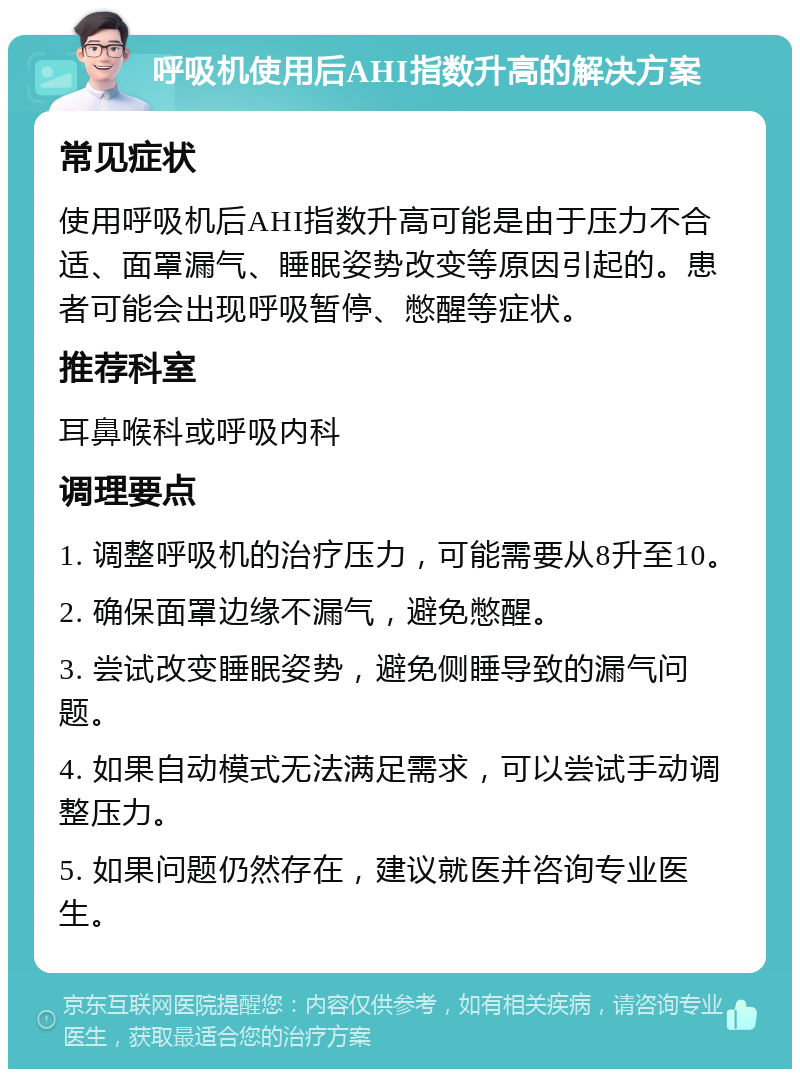 呼吸机使用后AHI指数升高的解决方案 常见症状 使用呼吸机后AHI指数升高可能是由于压力不合适、面罩漏气、睡眠姿势改变等原因引起的。患者可能会出现呼吸暂停、憋醒等症状。 推荐科室 耳鼻喉科或呼吸内科 调理要点 1. 调整呼吸机的治疗压力，可能需要从8升至10。 2. 确保面罩边缘不漏气，避免憋醒。 3. 尝试改变睡眠姿势，避免侧睡导致的漏气问题。 4. 如果自动模式无法满足需求，可以尝试手动调整压力。 5. 如果问题仍然存在，建议就医并咨询专业医生。