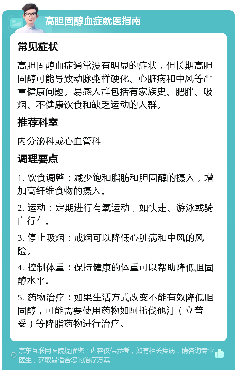 高胆固醇血症就医指南 常见症状 高胆固醇血症通常没有明显的症状，但长期高胆固醇可能导致动脉粥样硬化、心脏病和中风等严重健康问题。易感人群包括有家族史、肥胖、吸烟、不健康饮食和缺乏运动的人群。 推荐科室 内分泌科或心血管科 调理要点 1. 饮食调整：减少饱和脂肪和胆固醇的摄入，增加高纤维食物的摄入。 2. 运动：定期进行有氧运动，如快走、游泳或骑自行车。 3. 停止吸烟：戒烟可以降低心脏病和中风的风险。 4. 控制体重：保持健康的体重可以帮助降低胆固醇水平。 5. 药物治疗：如果生活方式改变不能有效降低胆固醇，可能需要使用药物如阿托伐他汀（立普妥）等降脂药物进行治疗。