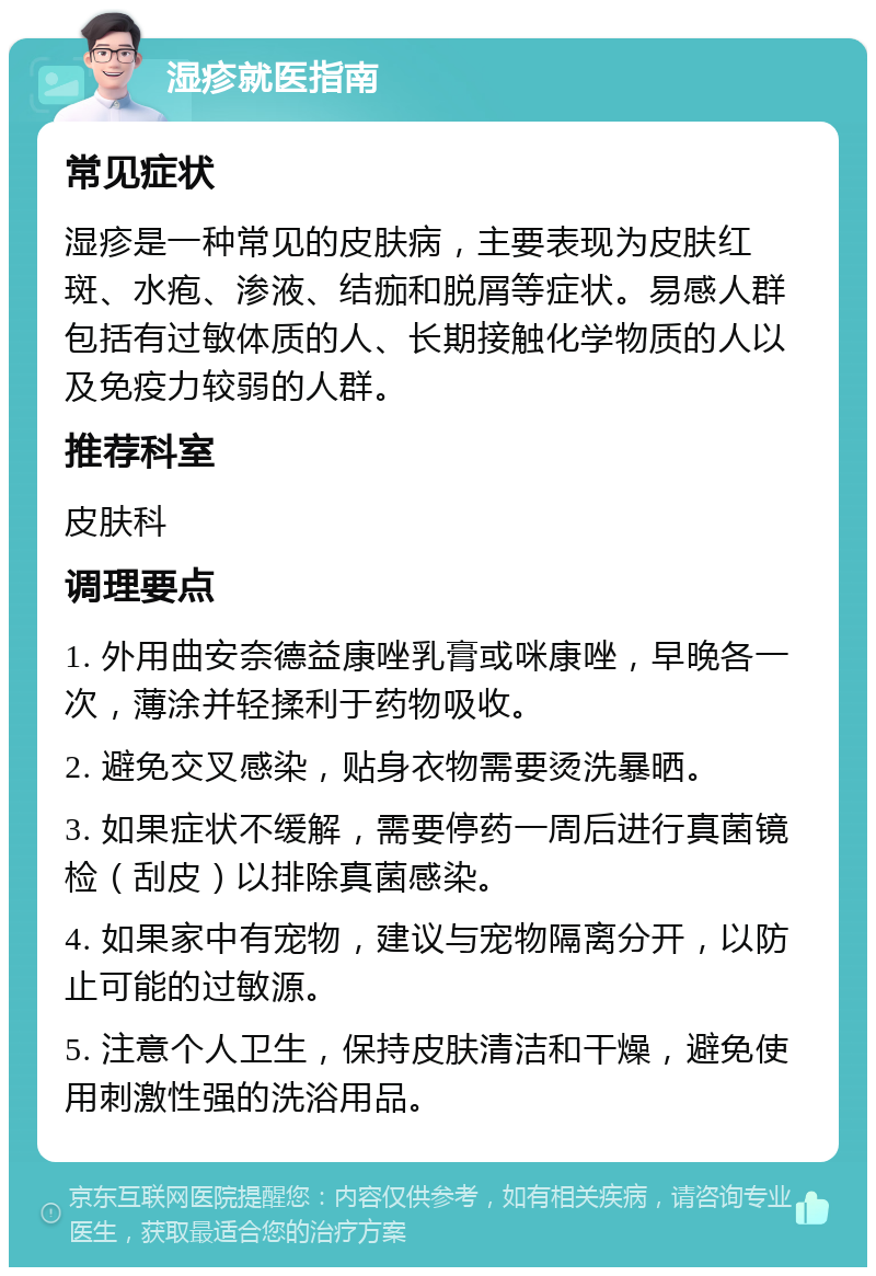 湿疹就医指南 常见症状 湿疹是一种常见的皮肤病，主要表现为皮肤红斑、水疱、渗液、结痂和脱屑等症状。易感人群包括有过敏体质的人、长期接触化学物质的人以及免疫力较弱的人群。 推荐科室 皮肤科 调理要点 1. 外用曲安奈德益康唑乳膏或咪康唑，早晚各一次，薄涂并轻揉利于药物吸收。 2. 避免交叉感染，贴身衣物需要烫洗暴晒。 3. 如果症状不缓解，需要停药一周后进行真菌镜检（刮皮）以排除真菌感染。 4. 如果家中有宠物，建议与宠物隔离分开，以防止可能的过敏源。 5. 注意个人卫生，保持皮肤清洁和干燥，避免使用刺激性强的洗浴用品。