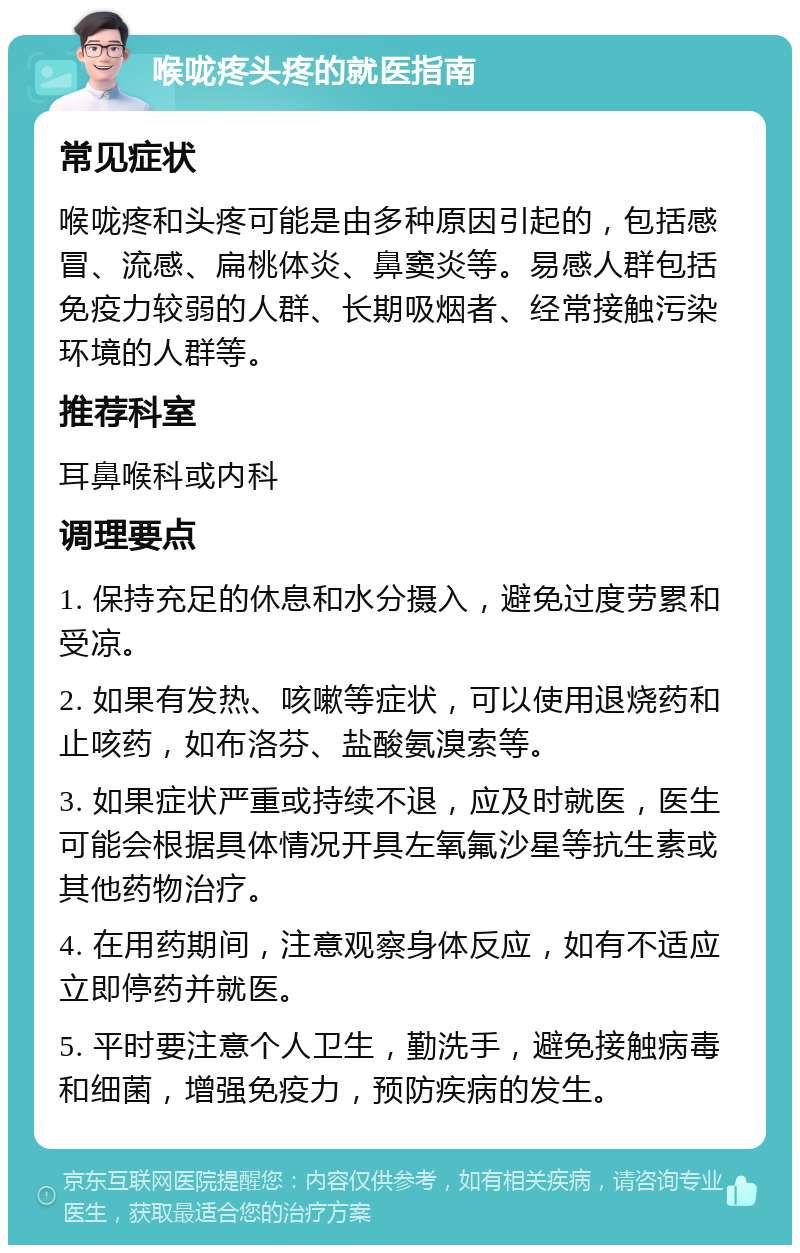 喉咙疼头疼的就医指南 常见症状 喉咙疼和头疼可能是由多种原因引起的，包括感冒、流感、扁桃体炎、鼻窦炎等。易感人群包括免疫力较弱的人群、长期吸烟者、经常接触污染环境的人群等。 推荐科室 耳鼻喉科或内科 调理要点 1. 保持充足的休息和水分摄入，避免过度劳累和受凉。 2. 如果有发热、咳嗽等症状，可以使用退烧药和止咳药，如布洛芬、盐酸氨溴索等。 3. 如果症状严重或持续不退，应及时就医，医生可能会根据具体情况开具左氧氟沙星等抗生素或其他药物治疗。 4. 在用药期间，注意观察身体反应，如有不适应立即停药并就医。 5. 平时要注意个人卫生，勤洗手，避免接触病毒和细菌，增强免疫力，预防疾病的发生。