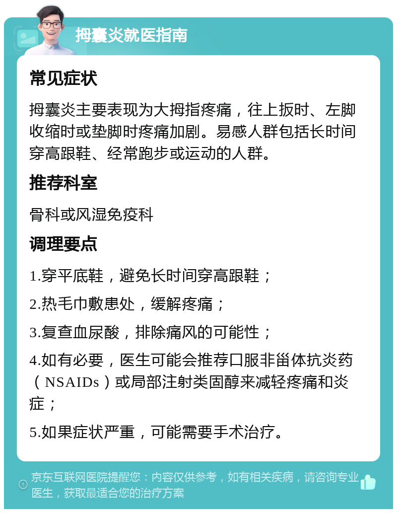 拇囊炎就医指南 常见症状 拇囊炎主要表现为大拇指疼痛，往上扳时、左脚收缩时或垫脚时疼痛加剧。易感人群包括长时间穿高跟鞋、经常跑步或运动的人群。 推荐科室 骨科或风湿免疫科 调理要点 1.穿平底鞋，避免长时间穿高跟鞋； 2.热毛巾敷患处，缓解疼痛； 3.复查血尿酸，排除痛风的可能性； 4.如有必要，医生可能会推荐口服非甾体抗炎药（NSAIDs）或局部注射类固醇来减轻疼痛和炎症； 5.如果症状严重，可能需要手术治疗。