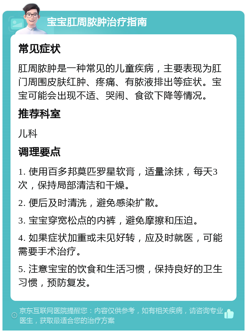 宝宝肛周脓肿治疗指南 常见症状 肛周脓肿是一种常见的儿童疾病，主要表现为肛门周围皮肤红肿、疼痛、有脓液排出等症状。宝宝可能会出现不适、哭闹、食欲下降等情况。 推荐科室 儿科 调理要点 1. 使用百多邦莫匹罗星软膏，适量涂抹，每天3次，保持局部清洁和干燥。 2. 便后及时清洗，避免感染扩散。 3. 宝宝穿宽松点的内裤，避免摩擦和压迫。 4. 如果症状加重或未见好转，应及时就医，可能需要手术治疗。 5. 注意宝宝的饮食和生活习惯，保持良好的卫生习惯，预防复发。