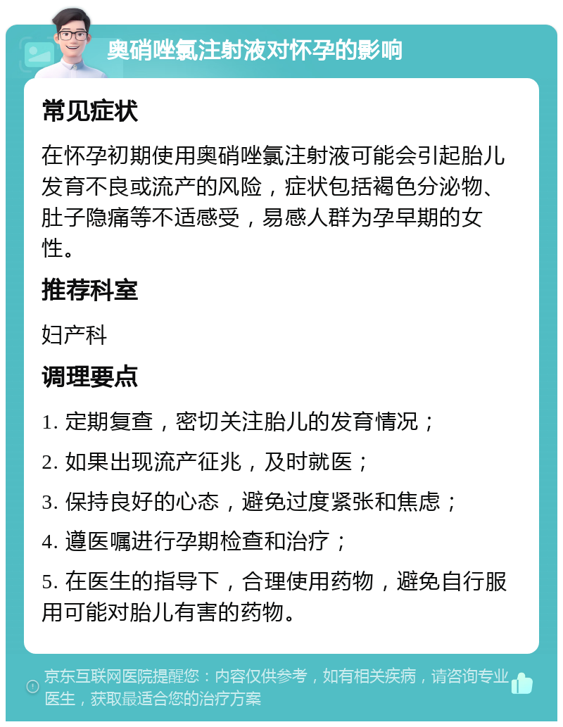 奥硝唑氯注射液对怀孕的影响 常见症状 在怀孕初期使用奥硝唑氯注射液可能会引起胎儿发育不良或流产的风险，症状包括褐色分泌物、肚子隐痛等不适感受，易感人群为孕早期的女性。 推荐科室 妇产科 调理要点 1. 定期复查，密切关注胎儿的发育情况； 2. 如果出现流产征兆，及时就医； 3. 保持良好的心态，避免过度紧张和焦虑； 4. 遵医嘱进行孕期检查和治疗； 5. 在医生的指导下，合理使用药物，避免自行服用可能对胎儿有害的药物。