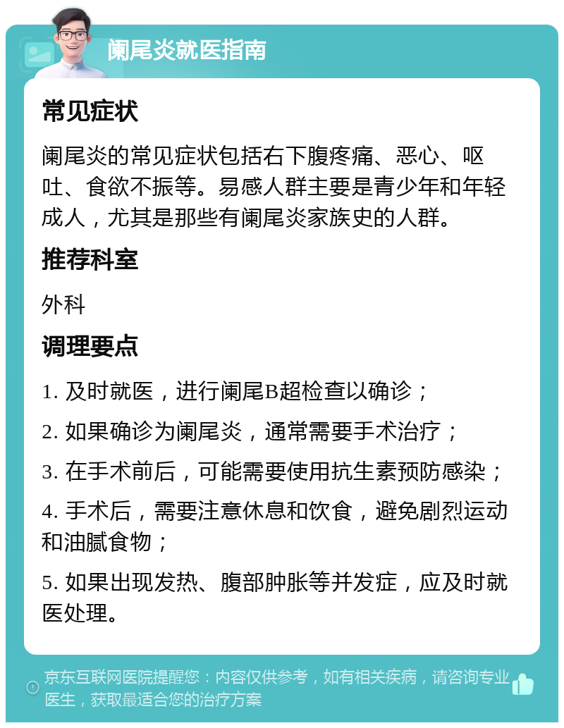 阑尾炎就医指南 常见症状 阑尾炎的常见症状包括右下腹疼痛、恶心、呕吐、食欲不振等。易感人群主要是青少年和年轻成人，尤其是那些有阑尾炎家族史的人群。 推荐科室 外科 调理要点 1. 及时就医，进行阑尾B超检查以确诊； 2. 如果确诊为阑尾炎，通常需要手术治疗； 3. 在手术前后，可能需要使用抗生素预防感染； 4. 手术后，需要注意休息和饮食，避免剧烈运动和油腻食物； 5. 如果出现发热、腹部肿胀等并发症，应及时就医处理。